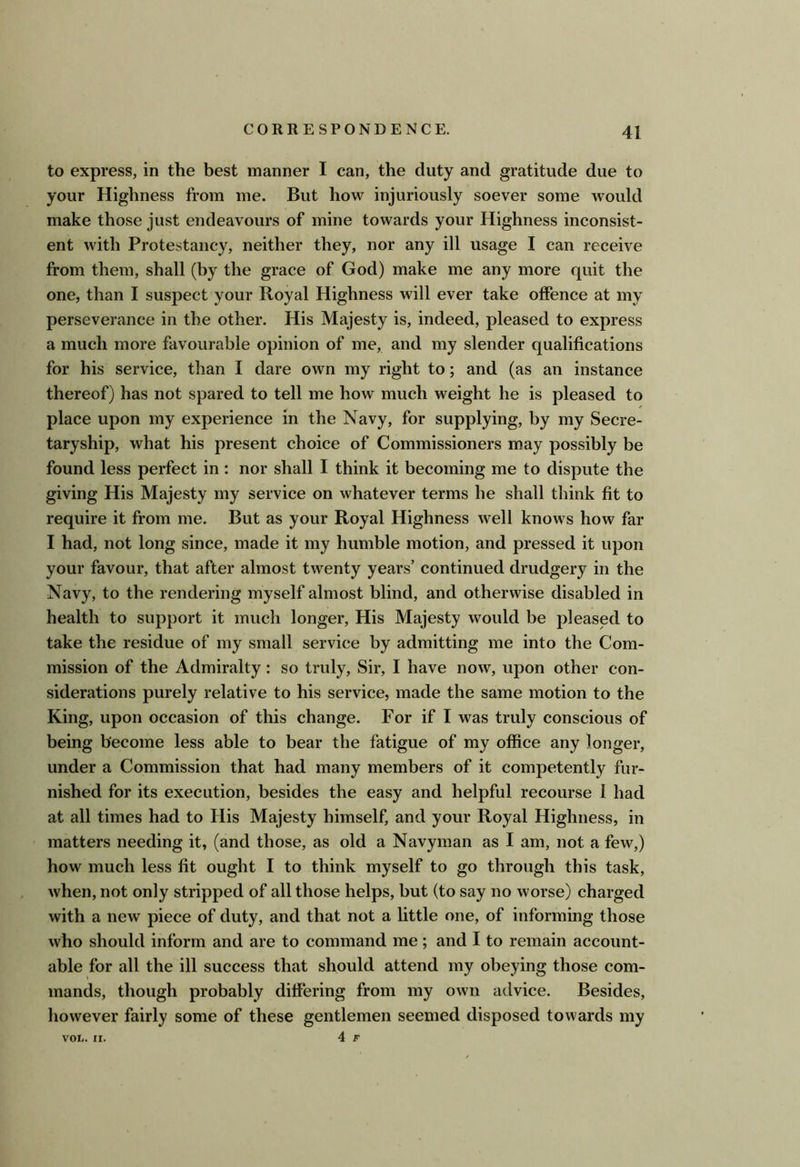to express, in the best manner I can, the duty and gratitude due to your Highness from me. But how injuriously soever some would make those just endeavours of mine towards your Highness inconsist- ent with Protestancy, neither they, nor any ill usage I can receive from them, shall (by the grace of God) make me any more quit the one, than I suspect your Royal Highness will ever take offence at my perseverance in the other. His Majesty is, indeed, pleased to express a much more favourable opinion of me, and my slender qualifications for his service, than I dare own my right to; and (as an instance thereof) has not spared to tell me how much weight he is pleased to place upon my experience in the Navy, for supplying, by my Secre- taryship, what his present choice of Commissioners may possibly be found less perfect in : nor shall I think it becoming me to dispute the giving His Majesty my service on whatever terms he shall think fit to require it from me. But as your Royal Highness well knows how far I had, not long since, made it my humble motion, and pressed it upon your favour, that after almost twenty years’ continued drudgery in the Navy, to the rendering myself almost blind, and otherwise disabled in health to support it much longer. His Majesty would be pleased to take the residue of my small service by admitting me into the Com- mission of the Admiralty: so truly. Sir, I have now, upon other con- siderations purely relative to his service, made the same motion to the King, upon occasion of this change. For if I was truly conscious of being become less able to bear the fatigue of my office any longer, under a Commission that had many members of it competently fur- nished for its execution, besides the easy and helpful recourse I had at all times had to His Majesty himself, and your Royal Highness, in matters needing it, (and those, as old a Navyman as I am, not a few,) how much less fit ought I to think myself to go through this task, when, not only stripped of all those helps, but (to say no worse) charged with a new piece of duty, and that not a httle one, of informing those who should inform and are to command me; and I to remain account- able for all the ill success that should attend my obeying those com- mands, though probably differing from my own advice. Besides, however fairly some of these gentlemen seemed disposed towards my 4 F VOL. II.