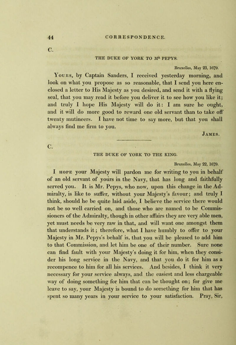 C. THE DUKE OF YORK TO PEPYS. Bruxelles, May 23, 1679. Yours, by Captain Sanders, I received yesterday morning, and look on what you propose as so reasonable, that I send you here en- closed a letter to His Majesty as you desired, and send it with a flying seal, that you may read it before you deliver it to see how you like it; and truly I hope His Majesty will do it: I am sure he ought, and it will do more good to reward one old servant than to take off' twenty mutineers. I have not time to say more, but that you shall always find me firm to you. James. C. THE DUKE OF YORK TO THE KING. Bruxelles, May 22, 1679. I HOPE your Majesty will pardon me for writing to you in behalf of an old servant of yours in the Navy, that has long and faithfully served you. It is Mr. Pepys, who now, upon this change in the Ad- miralty, is like to suffer, without your Majesty’s favour; and truly I think, should he be quite laid aside, I believe the service there would not be so well carried on, and those who are named to be Commis- sioners of the Admiralty, though in other affairs they are very able men, yet must needs be very raw in that, and will w^ant one amongst them that understands it; therefore, what I have humbly to offer to your Majesty in Mr. Pepys’s behalf is, that you will be pleased to add him to that Commission, and let him be one of their number. Sure none can find fault with your Majesty’s doing it for him, when they consi- der his long service in the Navy, and that you do it for him as a recompence to him for all his services. And besides, I think it very necessary for your service always, and the easiest and less chargeable way of doing something for him that can be thought on; for give me leave to say, your Majesty is bound to do something for him that has spent so many years in your service to your satisfaction. Pray, Sir,