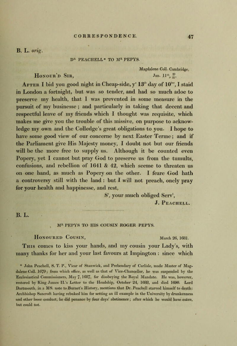 B. L. orig. PEACHELL^ TO PEPYS. Magdalene Coll. Cambridge, Honour’d Sir, Jan. ii% After I bid you good night in Cheap-side, y® day of 10’’, I staid in London a fortnight, but was so tender, and had so much adoe to preserve my health, that I was prevented in some measure in the pursuit of my businesse; and particularly in taking that decent and respectful leave of my friends which I thought was requisite, which makes me give you the trouble of this missive, on purpose to acknow- ledge my own and the Colledge’s great obligations to you. I hope to have some good view of our concerne by next Easter Terme; and if the Parliament give His Majesty money, I doubt not but our friends will be the more free to supply us. Although it be counted even Popery, yet I cannot but pray God to preserve us from the tumults, confusions, and rebellion of 1641 & 42, which seeme to threaten us on one hand, as much as Popery on the other. I feare God hath a controversy still with the land : but I will not preach, onely pray for your health and happinesse, and rest, S', your much obliged Serv‘, J. Peachell. B. L. PEPYS TO HIS COUSIN ROGER PEPYS. Honoured Cousin, ' March 26, 168I. This comes to kiss your hands, and my cousin your Lady’s, with many thanks for her and your last favours at Impington : since which * John Peachell, S. T. P., Vicar of Stanwick, and Prebendary of Carlisle, made Master of Mag- dalene Coll. 1679; from which office, as well as that of Vice-Chancellor, he was suspended by the Ecclesiastical Commissioners, May 7,1687, for disobeying the Royal Mandate. He was, however, restored by King James II.’s Letter to the Headship, October 24, 1688, and died 1690. Lord Dartmouth, in a MS. note to Burnet’s History, mentions that Dr. Peachell starved himself to death: Archbishop Bancroft having rebuked him for setting an ill example in the University by drunkenness and other loose conduct, he did penance by four days’ abstinence; after which he would have eaten, but could hot.