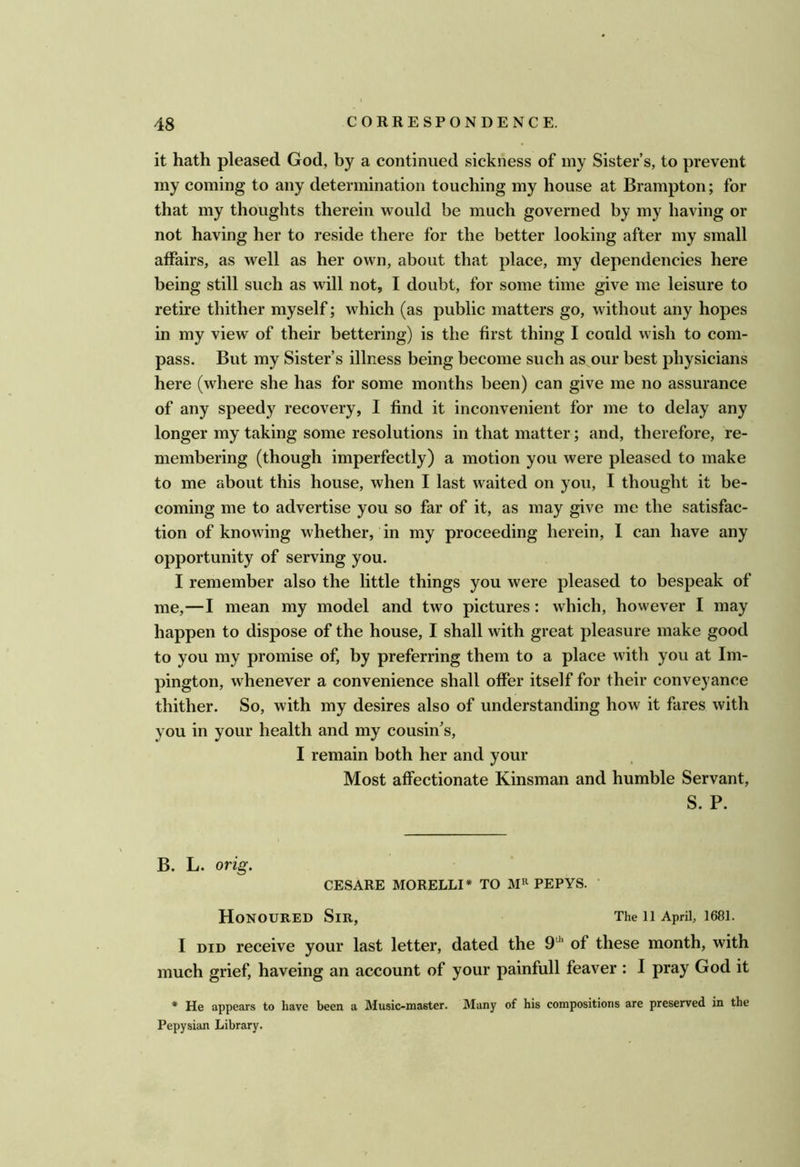 it hath pleased God, by a continued sickness of my Sister’s, to prevent iny coming to any determination touching my house at Brampton; for that my thoughts therein would be much governed by my having or not having her to reside there for the better looking after my small affairs, as well as her own, about that place, my dependencies here being still such as will not, I doubt, for some time give me leisure to retire thither myself; which (as public matters go, without any hopes in my view of their bettering) is the first thing I could wish to com- pass. But my Sister’s illness being become such as our best physicians here (where she has for some months been) can give me no assurance of any speedy recovery, I find it inconvenient for me to delay any longer my taking some resolutions in that matter; and, therefore, re- membering (though imperfectly) a motion you were pleased to make to me about this house, when I last waited on you, I thought it be- coming me to advertise you so far of it, as may give me the satisfac- tion of knowing whether, in my proceeding herein, I can have any opportunity of serving you. I remember also the little things you were pleased to bespeak of me,—I mean my model and two pictures: which, however I may happen to dispose of the house, I shall with great pleasure make good to you my promise of, by preferring them to a place with you at Im- pington, whenever a convenience shall offer itself for their conveyance thither. So, with my desires also of understanding how it fares with you in your health and my cousin’s, I remain both her and your Most affectionate Kinsman and humble Servant, S. P. B. L. orig. CESARE MORELLI* TO PEPYS. ' Honoured Sir, The ii April, 1681. I DID receive your last letter, dated the 9^‘ of these month, with much grief, haveing an account of your painfull feaver : I pray God it * He appears to have been a Music-master. Many of his compositions are preserved in the Pepysian Library.