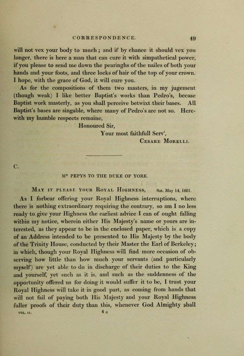 will not vex your body to much ; and if by chance it should vex you longer, there is here a man that can cure it with simpathetical power, if you please to send me down the pearinghs of the nailes of both your hands and your foots, and three locks of hair of the top of your crown. I hope, with the grace of God, it will cure you. As for the compositions of them two masters, in my jugement (though weak) I like better Baptist’s works than Pedro's, becase Baptist work masterly, as you shall perceive betwixt their bases. All Baptist’s bases are singable, where many of Pedro’s are not so. Here- with my humble respects remaine. Honoured Sir, Your most faithfull Serv‘, Cesare Morelli. C. PEPYS TO THE DUKE OF YORK. May it please Your Royal Highness, Sat. May 14, 1681. As I forbear offering your Royal Highness interruptions, where there is nothing extraordinary requiring the contrary, so am I no less ready to give your Highness the earliest advice I can of ought falling within my notice, wherein either His Majesty’s name or yours are in- terested, as they appear to be in the enclosed paper, which is a copy of an Address intended to be presented to His Majesty by the body of the Trinity House, conducted by their Master the Earl of Berkeley; in which, though your Royal Highness will find more occasion of ob- serving how little than how much your servants (and particularly myself) are yet able to do in discharge of their duties to the King and yourself, yet such as it is, and such as the suddenness of the opportunity offered us for doing it would suffer it to be, I trust your Royal Highness will take it in good part, as coming from hands that will not fail of paying both His Majesty and your Royal Highness fuller proofs of their duty than this, whenever God Almighty shall 4 G VOL. 11.