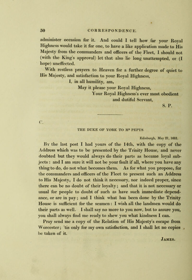 administer occasion for it. And could I tell how far your Royal Highness would take it for one, to have a like application made to His Majesty from the commanders and officers of the Fleet, I should not (with the King’s approval) let that also lie long unattempted, or (I hope) uneffected. With restless prayers to Heaven for a further degree of quiet to His Majesty, and satisfaction to your Royal Highness, I, in all humility, am, May it,please your Royal Highness, Your Royal Highness’s ever most obedient and dutiful Servant, S. P. r. THE DUKE OF YORK TO M« PEPYS Edinburgh, May 21, 1681, By the last post I had yours of the 14th, with the copy of the Address which was to be presented by the Trinity House, and never doubted but they would always do their parts as became loyal sub- jects : and I am sure it will not be your fault if all, where you have any thing to do, do not what becomes them. As for what you propose, for the commanders and officers of the Fleet to present such an Address to His Majesty, I do not think it necessary, nor indeed proper, since there can be no doubt of their loyalty; and that it is not necessary or usual for people to doubt of such as have such immediate depend- ance, or are in pay; and I think what has been done by the Trinity House is sufficient for the seamen : I wish all the landmen would do their parts as well. I shall say no more to you now, but to assure you, you shall always find me ready to shew you what kindness I can. Pray send me a copy of the Relation of His Majesty’s escape from W orcester; ’tis only for my own satisfaction, and I shall let no copies , be taken of it. James.