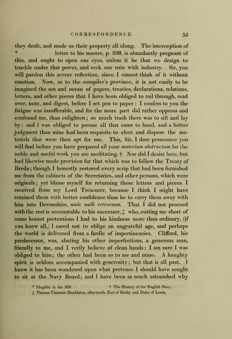 they dealt, and made us their property all along. The interception of ^ letter to his master, p. 260, is abundantly pregnant of this, and ought to open our eyes, unless it be that we design to truckle under that power, and seek our ruin with industry. Sir, you will pardon this severe reflection, since I cannot think of it without emotion. Now, as to the compiler’s province, it is not easily to be imagined the sea and ocean of papers, treaties, declarations, relations, letters, and other pieces that I have been obliged to rail through, read over, note, and digest, before I set pen to paper : I confess to you the fatigue was insufferable, and for the more part did rather oppress and confound me, than enlighten; so much trash there was to sift and lay by: and 1 was obliged to peruse all that came to hand, and a better judgment than mine had been requisite to elect and dispose the ma- terials that were then apt for use. This, Sir, I dare pronounce you will find before you have prepared all your materiam abstructum for the noble and useful work you are meditating, Nor did I desist here, but had likewise made provision for that which was to follow the Treaty of Breda; though I honestly restored every scrip that had been furnished me from the cabinets of the Secretaries, and other persons, which were originals; yet blame myself for returning those letters and pieces I received from my Lord Treasurer, because I think I might have retained them with better confidence than he to carry them away with him into Devonshire, unde nulli retrorsum. That I did not proceed with the rest is accountable to his successor, X who, cutting me short of some honest pretentions I had to his kindness more than ordinary, (if you knew all,) I cared not to oblige an ungrateful age, and perhaps the world is delivered from a fardle of impertinencies. Clifford, his predecessor, was, abating his other imperfections, a generous man, friendly to me, and I verily believe of clean hands: I arp sure I was obliged to him; the other had been so to me and mine. A haughty spirit is seldom accompanied with generosity; but that is all past. I know it has been wondered upon what pretence I should have sought to sit at the Navy Board; and I have been as much astonished why * Illegible in the MS. t The History of the English Navy. I Thomas Viscount Dunblaine, afterwards Earl of Danby and Duke of Leeds.