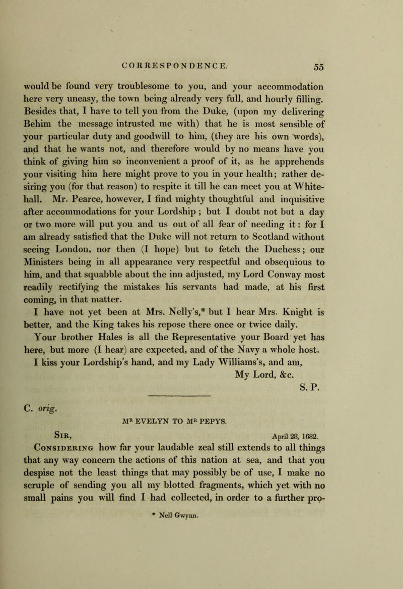 would be found very troublesome to you, and your accommodation here very uneasy, the town being already very full, and hourly filling. Besides that, I have to tell you from the Duke, (upon my delivering Behim the message intrusted me with) that he is most sensible of your particular duty and goodwill to him, (they are his own words), and that he wants not, and therefore would by no means have you think of giving him so inconvenient a proof of it, as he apprehends your visiting him here might prove to you in your health; rather de- siring you (for that reason) to respite it till he can meet you at White- hall. Mr. Pearce, however, I find mighty thoughtful and inquisitive after accommodations for your Lordship ; but I doubt not but a day or two more will put you and us out of all fear of needing it: for I am already satisfied that the Duke will not return to Scotland without seeing London, nor then (I hope) but to fetch the Duchess; our Ministers being in all appearance very respectful and obsequious to him, and that squabble about the inn adjusted, my Lord Conway most readily rectifying the mistakes his servants had made, at his first coming, in that matter. I have not yet been at Mrs. Nelly’s,* but I hear Mrs. Knight is better, and the King takes his repose there once or twice daily. Your brother Hales is all the Representative your Board yet has here, but more (I hear) are expected, and of the Navy a whole host. I kiss your Lordship’s hand, and my Lady Williams’s, and am. My Lord, &c. S. P. C. orig. MR EVELYN TO MR PEPYS. Sir, April 28, 1682. Considering how far your laudable zeal still extends to all things that any way concern the actions of this nation at sea, and that you despise not the least things that may possibly be of use, I make no scruple of sending you all my blotted fragments, which yet with no small pains you will find I had collected, in order to a further prp- Nell Gwynn.
