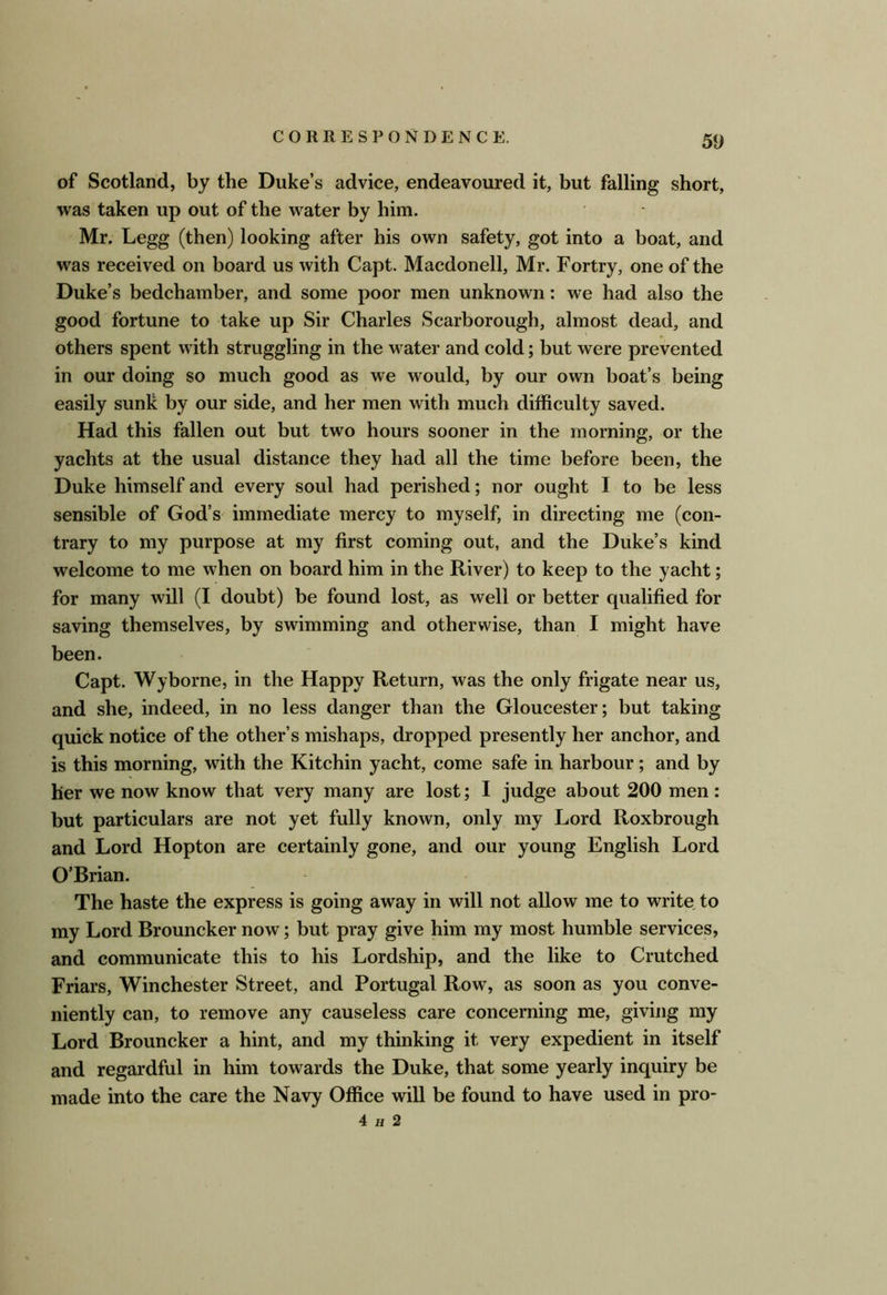 of Scotland, by the Duke’s advice, endeavoured it, but falling short, was taken up out of the water by him. Mr. Legg (then) looking after his own safety, got into a boat, and was received on board us with Capt. Macdonell, Mr. Fortry, one of the Duke’s bedchamber, and some poor men unknown: we had also the good fortune to take up Sir Charles Scarborough, almost dead, and others spent with struggling in the water and cold; but were prevented in our doing so much good as we would, by our own boat’s being easily sunk by our side, and her men with much difficulty saved. Had this fallen out but two hours sooner in the morning, or the yachts at the usual distance they had all the time before been, the Duke himself and every soul had perished; nor ought I to be less sensible of God’s immediate mercy to myself, in directing me (con- trary to my purpose at my first coming out, and the Duke’s kind welcome to me when on board him in the River) to keep to the yacht; for many will (I doubt) be found lost, as well or better qualified for saving themselves, by swimming and otherwise, than I might have been. Capt. Wyborne, in the Happy Return, was the only frigate near us, and she, indeed, in no less danger than the Gloucester; but taking quick notice of the other’s mishaps, dropped presently her anchor, and is this morning, with the Kitchin yacht, come safe in harbour; and by her we now know that very many are lost; I judge about 200 men : but particulars are not yet fully known, only my Lord Roxbrough and Lord Hopton are certainly gone, and our young English Lord O’Brian. The haste the express is going away in will not allow me to write to my Lord Brouncker now; but pray give him my most humble services, and communicate this to his Lordship, and the like to Crutched Friars, Winchester Street, and Portugal Row, as soon as you conve- niently can, to remove any causeless care concerning me, giving my Lord Brouncker a hint, and my thinking it very expedient in itself and regardful in him towards the Duke, that some yearly inquiry be made into the care the Navy Office will be found to have used in pro- 4 H 2