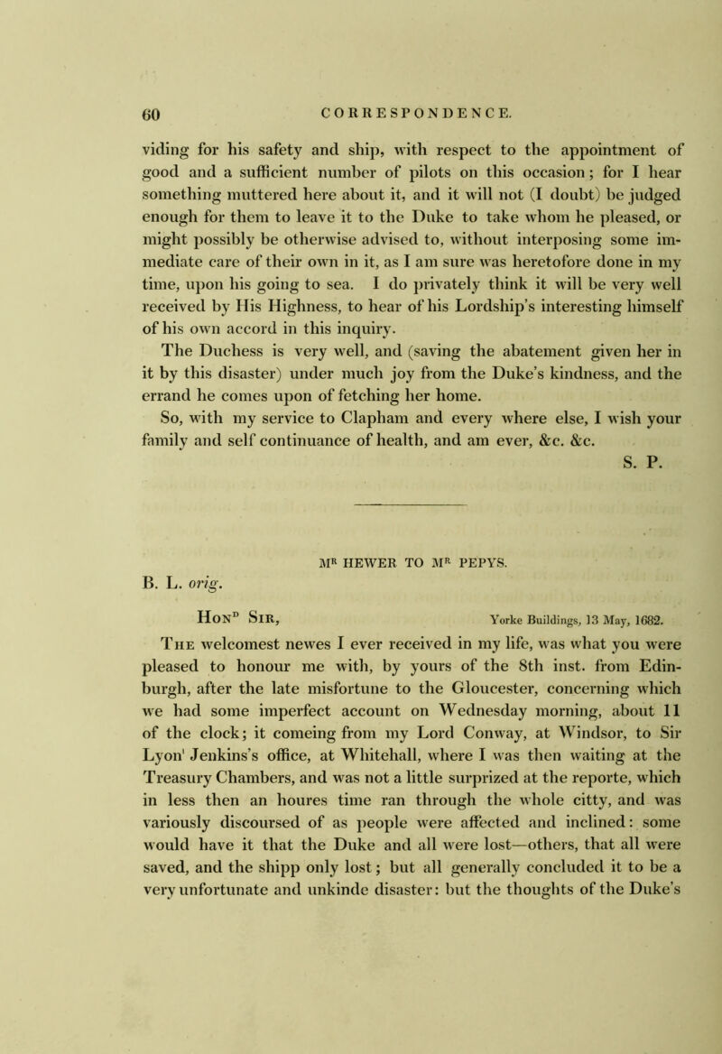 viding for his safety and ship, with respect to the appointment of good and a sufficient number of pilots on this occasion; for I hear something muttered here about it, and it will not (I doubt) be judged enough for them to leave it to the Duke to take whom he pleased, or might possibly be otherwise advised to, without interposing some im- mediate care of their own in it, as I am sure was heretofore done in my time, upon his going to sea. I do privately think it will be very well received by His Highness, to hear of his Lordship’s interesting himself of his own accord in this inquiry. The Duchess is very well, and (saving the abatement given her in it by this disaster) under much joy from the Duke’s kindness, and the errand he comes upon of fetching her home. So, with my service to Clapham and every where else, I wish your family and self continuance of health, and am ever, &c. &c. S. P. MR HEWER TO MR PEPYS. B. L. 07'ig. HoN° Sir, Yorke Buildings, 13 May, 1682. The welcomest newes I ever received in my life, was what you were pleased to honour me with, by yours of the 8th inst. from Edin- burgh, after the late misfortune to the Gloucester, concerning which we had some imperfect account on Wednesday morning, about 11 of the clock; it comeing from my Lord Conway, at Windsor, to Sir Lyon' Jenkins’s office, at Whitehall, where I was then waiting at the Treasury Chambers, and was not a little surprized at the reporte, which in less then an houres time ran through the whole citty, and was variously discoursed of as people were affected and inclined: some would have it that the Duke and all were lost—others, that all were saved, and the shipp only lost; but all generally concluded it to be a very unfortunate and unkinde disaster: but the thoughts of the Duke’s