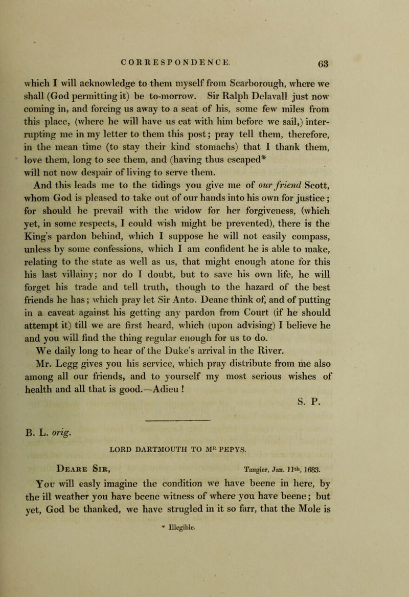 which I will acknowledge to them myself from Scarborough, where we shall (God permitting it) be to-morrow. Sir Ralph Delavall just now coming in, and forcing us away to a seat of his, some few miles from this place, (where he will have us eat with him before we sail,) inter- rupting me in my letter to them this post; pray tell them, therefore, in the mean time (to stay their kind stomachs) that I thank them, love them, long to see them, and (having thus escaped* will not now despair of living to serve them. And this leads me to the tidings you give me of our friend Scott, whom God is pleased to take out of our hands into his own for justice; for should he prevail with the widow for her forgiveness, (which yet, in some respects, I could wish might be prevented), there is the King’s pardon behind, which I suppose he will not easily compass, unless by some confessions, which I am confident he is able to make, relating to the state as well as us, that might enough atone for this his last villainy; nor do I doubt, but to save his own life, he will forget his trade and tell truth, though to the hazard of the best friends he has; which pray let Sir Anto. Deane think of, and of putting in a caveat against his getting any pardon from Court (if he should attempt it) till we are first heard, which (upon advising) I believe he and you will find the thing regular enough for us to do. We daily long to hear of the Duke’s arrival in the River. Mr. Legg gives you his service, which pray distribute from me also among all our friends, and to yourself my most serious wishes of health and all that is good.—Adieu ! S. P. B. L. orig. LORD DARTMOUTH TO PEPYS. DeARE Sir, Tangier, Jan. 11th, 1683. You will easly imagine the condition we have beene in here, by the ill weather you have beene witness of where you have beene; but yet, God be thanked, we have strugled in it so farr, that the Mole is * Illegible.