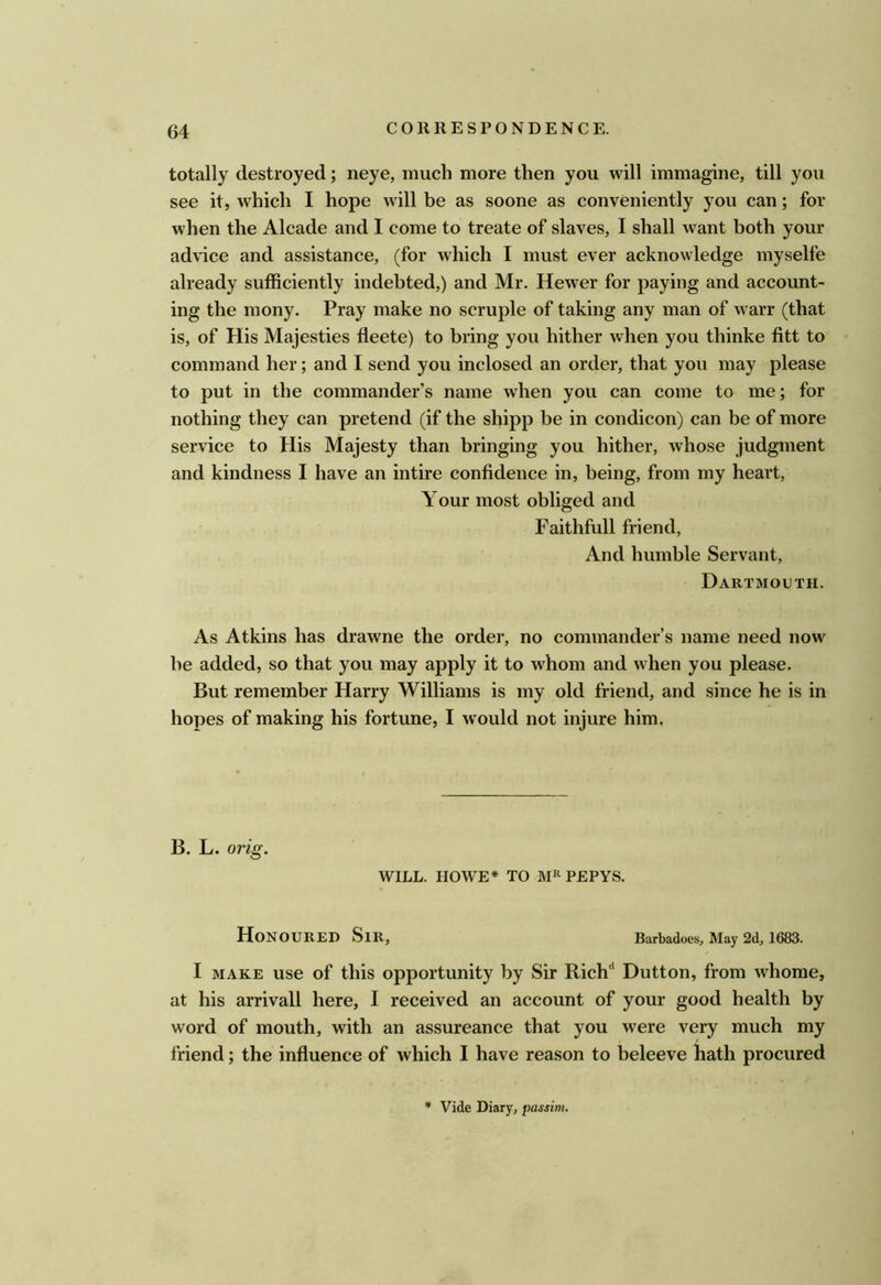 totally destroyed; neye, much more then you will immagine, till you see it, which I hope will be as soone as conveniently you can; for when the Alcade and I come to treate of slaves, I shall want both your advice and assistance, (for which I must ever acknowledge myselfe already sufficiently indebted,) and Mr. Hewer for paying and account- ing the mony. Pray make no scruple of taking any man of warr (that is, of His Majesties fleete) to bring you hither when you thinke fitt to command her; and I send you inclosed an order, that you may please to put in the commander’s name when you can come to me; for nothing they can pretend (if the shipp be in condicon) can be of more service to His Majesty than bringing you hither, whose judgment and kindness I have an intire confidence in, being, from my heart. Your most obliged and Faithfull friend. And humble Servant, Dartmouth. As Atkins has drawne the order, no commander’s name need now be added, so that you may apply it to whom and when you please. But remember Harry Williams is my old friend, and since he is in hopes of making his fortune, I would not injure him. B. L. orig. WILL. HOWE* TO PEPYS. Honoured Sir, Barbadoes, May 2d, 1683. I MAKE use of this opportunity by Sir Rich'* Dutton, from whome, at his arrival! here, I received an account of your good health by word of mouth, with an assureance that you were very much my friend; the influence of which I have reason to beleeve hath procured * Vide Diary, passim.