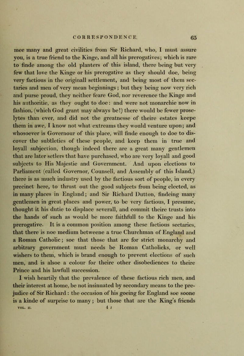 mee many and great civilities from Sir Richard, who, I must assure you, is a true friend to the Kinge, and all his prerogatives; which is rare to finde among the old planters of this island, there being but very few that love the Kinge or his prerogative as they should doe, being very factious in the originall settlement, and being most of them sec- taries and men of very mean beginnings ; but they being now very rich and purse proud, they neither feare God, nor reverence the Kinge and his authoritie, as they ought to doe: and were not monarchie now in fashion, (which God grant may always be!) there would be fewer prose- lytes than ever, and did not the greatnesse of theire estates keepe them in awe, I know not what extreams they would venture upon; and whosoever is Governour of this place, will finde enough to doe to dis- cover the subtleties of these people, and keep them in true and loyall subjection, though indeed there are a great many gentlemen that are later setlers that have purchased, who are very loyall and good subjects to His Majestic and Government. And upon elections to Parliament (called Governor, Counsell, and Assembly of this Island,) there is as much industry used by the factious sort of people, in every precinct here, to thrust out the good subjects from being elected, as in many places in England; and Sir Richard Dutton, findeing many gentlemen in great places and power, to be very factious, I presume, thought it his dutie to displace severall, and commit theire trusts into the hands of such as would be more faithfull to the Kinge and his prerogative. It is a common position among these factious sectaries, that there is noe medium betweene a true Churchman of England and a Roman Catholic; soe that those that are for strict monarchy and arbitrary government must needs be Roman Catholicks, or well wishers to them, which is brand enough to prevent elections of such men, and is alsoe a colour for theire other disobediences to theire Prince and his lawfull succession. I wish heartily that the prevalence of these factious rich men, and their interest at home, be not insinuated by secondary means to the pre- judice of Sir Richard : the occasion of his goeing for England soe soone is a kinde of surprise to many; but those that are the King's friends 4 I VOL. II.