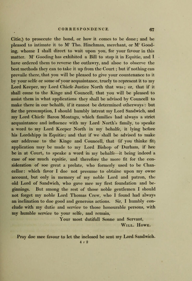Citie,) to prosecute the bond, or how it comes to be done; and be pleased to intimate it to M' Tho. Hinchman, merchant, or Good- ing, whome I shall direct to wait upon you, for your favour in this matter. M' Gooding has exhibited a Bill to stop it in Equitie, and I have ordered them to reverse the outlawry, and alsoe to observe the best methods they can to take it up from the Court; but if nothing can prevaile there, that you will be pleased to give your countenance to it by your selfe or some of your acquaintance, truely to represent it to my Lord Keeper, my Lord Chiefe Justice North that was; or, that if it shall come to the Kinge and Councell, that you will be pleased to assist them in what applications they shall be advised by Councell to make there in our behalfs, if it cannot be determined otherway s : but for the presumption, I should humbly intreat my Lord Sandwich, and my Lord Chiefe Baron Montagu, which families had always a strict acquaintance and influence with my Lord North’s family, to speake a word to my Lord Keeper North in my behalfe, it lying before his Lordshipp in Equitie; and that if we shall be advised to make our addresse to the Kinge and Councell, that (if you thinke fit) application may be made to my Lord Bishop of Durham, if hee be in at Court, to speake a word in my behalfe—it being indeed a case of soe much equitie, and therefore the more fit for the con- sideration of soe great a prelate, who formerly used to be Chan- cellor: which favor I doe not presume to obtaine upon my owne account, but only in memory of my noble Lord and patron, the old Lord of Sandwich, who gave mee my first foundation and be- ginnings. But among the rest of those noble gentlemen I should not forget my noble Lord Thomas Crew, who I found had always an inclination to doe good and generous actions. Sir, I humbly con- clude with my dutie and service to those honourable persons, with my humble service to your selfe, and remain. Your most dutifull Sonne and Servant, Will. Howe. Pray doe mee favour to let the inclosed be sent my Lord Sandwich. 4 7 2