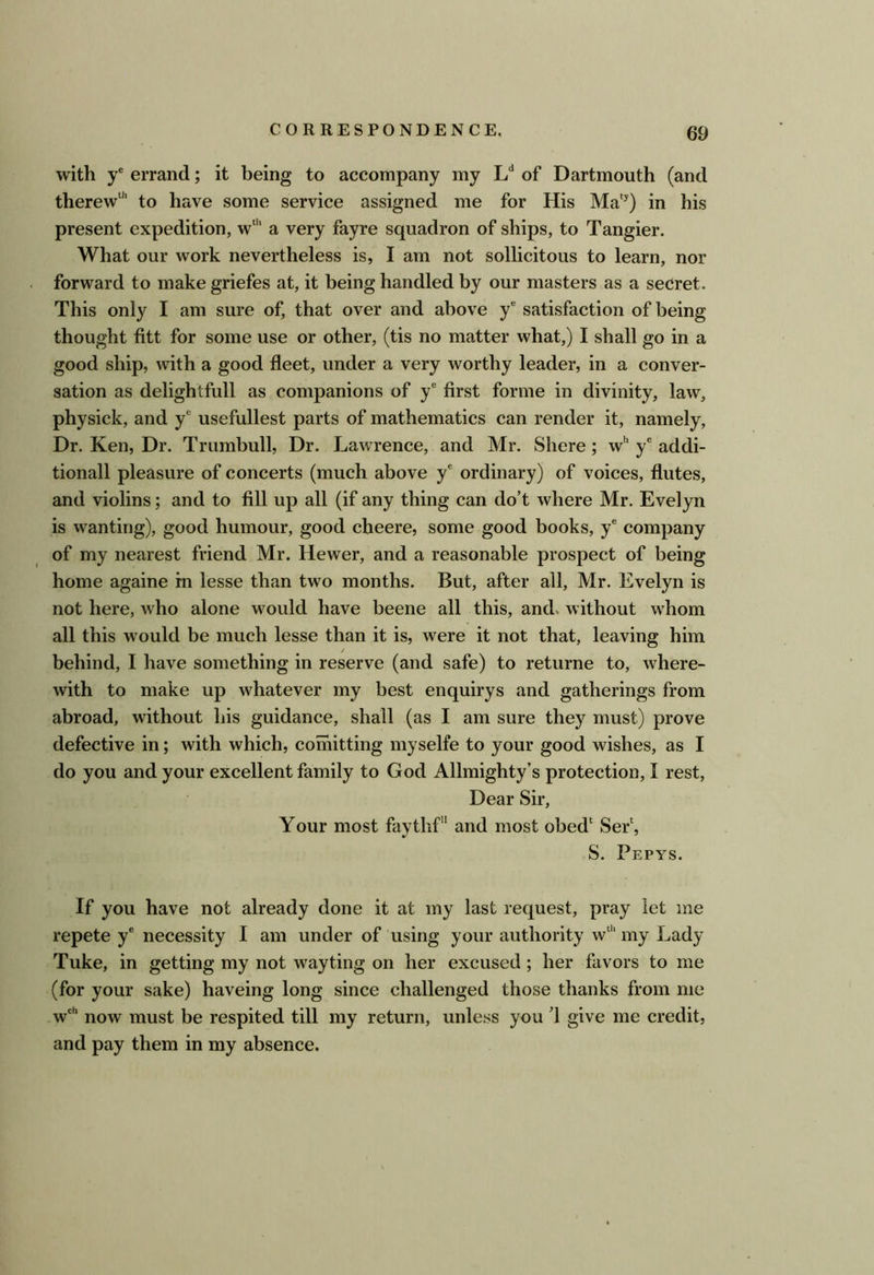 with y® errand; it being to accompany my L** of Dartmouth (and therew“' to have some service assigned me for His Ma*^) in his present expedition, w‘*‘ a very fayre squadron of ships, to Tangier. What our work nevertheless is, I am not sollicitous to learn, nor forward to make griefes at, it being handled by our masters as a secret. This only I am sure of, that over and above y® satisfaction of being thought fitt for some use or other, (tis no matter what,) I shall go in a good ship, with a good fleet, under a very worthy leader, in a conver- sation as delightfull as companions of y® first forme in divinity, law, physick, and y® usefullest parts of mathematics can render it, namely. Dr. Ken, Dr. Trumbull, Dr. Lawrence, and Mr. Shere; w''y® addi- tional! pleasure of concerts (much above y® ordinary) of voices, flutes, and violins; and to fill up all (if any thing can do’t where Mr. Evelyn is wanting), good humour, good cheere, some good books, y® company of my nearest friend Mr. Hewer, and a reasonable prospect of being home againe rn lesse than two months. But, after all, Mr. Evelyn is not here, who alone would have beene all this, and, without whom all this would be much lesse than it is, were it not that, leaving him behind, I have something in reserve (and safe) to returne to, where- with to make up whatever my best enquirys and gatherings from abroad, without his guidance, shall (as I am sure they must) prove defective in; with which, comitting myselfe to your good wishes, as I do you and your excellent family to God Allmighty’s protection, I rest. Dear Sir, Your most faythf and most obed‘ Ser^ S. Pepys. If you have not already done it at my last request, pray let me repete y® necessity I am under of using your authority w“'my Lady Tuke, in getting my not way ting on her excused; her favors to me (for your sake) haveing long since challenged those thanks from me w®'* now must be respited till my return, unless you d give me credit, and pay them in my absence.