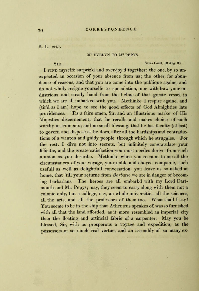 B. L. orig. EVELYN TO PEPYS. Sir, es Court, 10 Aug. 83. I FIND myselfe surpriz’d and over-joy’d together: the one, by so un- expected an occasion of your absence from us; the other, for abun- dance of reasons, and that you are come into the publique againe, and do not wholy resigne yourselfe to speculation, nor withdraw your in- dustrious and steady hand from the helme of that greate vessel in which we are all imbarked with you. Methinke I respire againe, and (tir’d as I am) hope to see the good effects of God Almighties late providences. ’Tis a faire omen. Sir, and an illustrious marke of His Majesties discernement, that he recalls and makes choice of such worthy instruments; and no small blessing, that he has faculty (at last) to govern and dispose as he does, after all the hardships and contradic- tions of a wanton and giddy people through which he struggles. For the rest, I dive not into secrets, but infinitely congratulate your felicitie, and the greate satisfaction you must needes derive from such a union as you describe. Methinke when you recount to me all the circumstances of your voyage, your noble and choyce companie, such usefull as well as delightful! conversation, you leave us so naked at home, that ’till your returne from Barharie we are in danger of becom- ing barbarians. The heroes are all embarkd with my Lord Dart- mouth and Mr. Pepys; nay, they seem to carry along with them not a colonie only, but a college, nay, an whole universitie—all the sciences, all the arts, and all the professors of them too. What shall I say! You seeme to be in the ship that Athenaeus speakes of, was so furnished with all that the land afforded, as it more resembled an imperial city than the floating and artificial fabric of a carpenter. May you be blessed. Sir, with as prosperous a voyage and expedition, as the possessors of so much real vertue, and an assembly of so many ex-