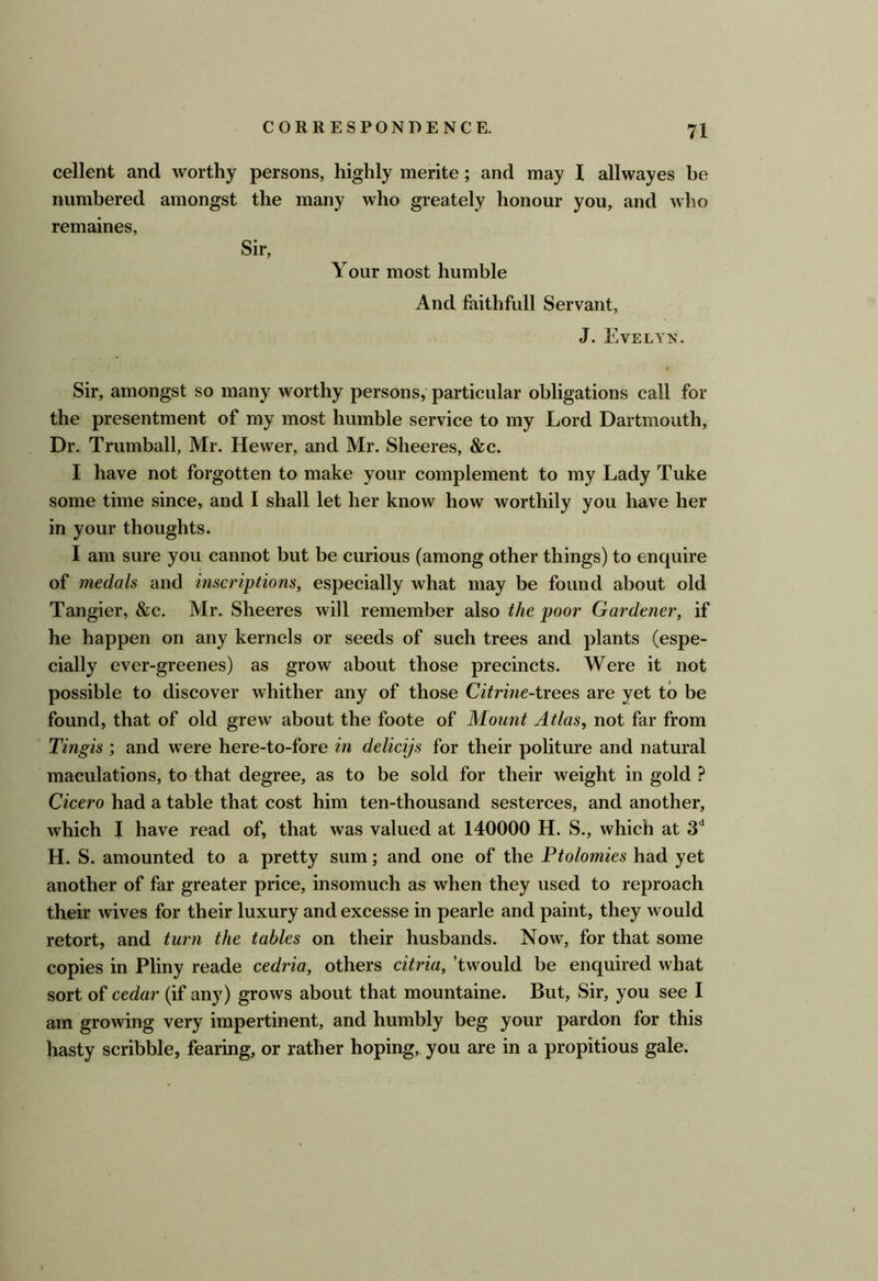 cellent and worthy persons, highly merite; and may 1 allwayes be numbered amongst the many who greately honour you, and who remaines. Sir, Your most humble And faithfull Servant, J. Evelyn. Sir, amongst so many worthy persons, particular obligations call for the presentment of my most humble service to my Lord Dartmouth, Dr. Trumball, Mr. Hewer, and Mr. Sheeres, &c. I have not forgotten to make your complement to my Lady Tuke some time since, and I shall let her know how worthily you have her in your thoughts. I am sure you cannot but be curious (among other things) to enquire of medals and inscriptions, especially what may be found about old Tangier, &c. Mr. Sheeres will remember also the poor Gardener, if he happen on any kernels or seeds of such trees and plants (espe- cially ever-greenes) as grow about those precincts. Were it not possible to discover whither any of those Citrine-txees are yet to be found, that of old grew about the foote of Mount Atlas, not far from Tingis and were here-to-fore in delicijs for their politure and natural maculations, to that degree, as to be sold for their weight in gold ? Cicero had a table that cost him ten-thousand sesterces, and another, which I have read of, that was valued at 140000 H. S., which at S'* H. S. amounted to a pretty sum; and one of the Ptolomies had yet another of far greater price, insomuch as when they used to reproach their wives for their luxury and excesse in pearle and paint, they would retort, and turn the tables on their husbands. Now, for that some copies in Pliny reade cedria, others citria, ’twould be enquired what sort of cedar (if any) grows about that mountaine. But, Sir, you see I am growing very impertinent, and humbly beg your pardon for this hasty scribble, fearing, or rather hoping, you are in a propitious gale.