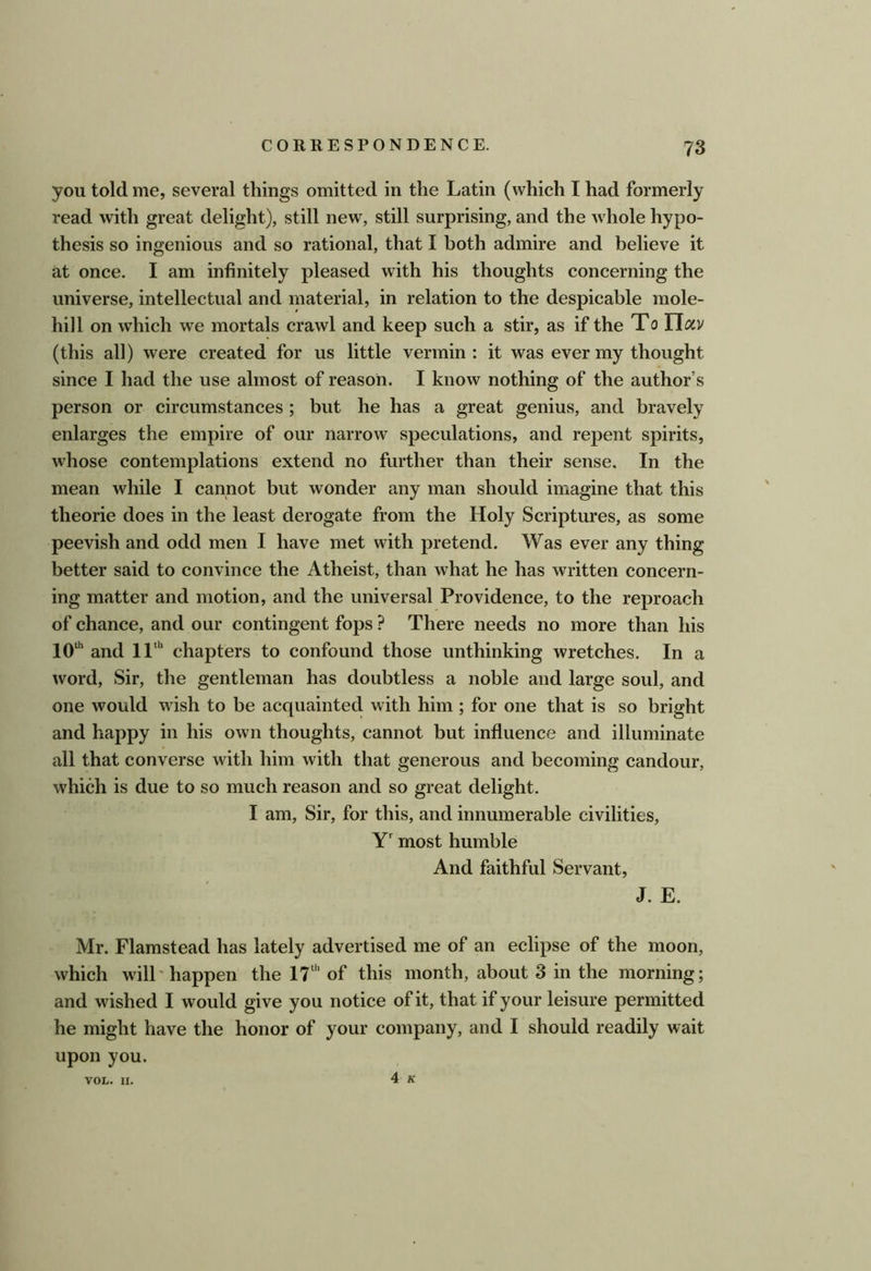 you told me, several things omitted in the Latin (which I had formerly read with great delight), still new, still surprising, and the whole hypo- thesis so ingenious and so rational, that I both admire and believe it at once. I am infinitely pleased with his thoughts concerning the universe, intellectual and material, in relation to the despicable mole- hill on which we mortals crawl and keep such a stir, as if the To Ylav (this all) were created for us little vermin : it was ever my thought since I had the use almost of reason. I know nothing of the author’s person or circumstances ; but he has a great genius, and bravely enlarges the empire of our narrow speculations, and repent spirits, whose contemplations extend no further than their sense. In the mean while I cannot but wonder any man should imagine that this theorie does in the least derogate from the Holy Scriptures, as some peevish and odd men I have met with pretend. Was ever any thing better said to convince the Atheist, than what he has written concern- ing matter and motion, and the universal Providence, to the reproach of chance, and our contingent fops ? There needs no more than his 10“’ and 11“' chapters to confound those unthinking wretches. In a word, Sir, the gentleman has doubtless a noble and large soul, and one would wish to be acquainted with him ; for one that is so bright and happy in his own thoughts, cannot but influence and illuminate all that converse with him with that generous and becoming candour, which is due to so much reason and so great delight. I am. Sir, for this, and innumerable civilities, Y' most humble And faithful Servant, J. E. Mr. Flamstead has lately advertised me of an eclipse of the moon, which will'happen the 17“’ of this month, about 3 in the morning; and wished I would give you notice of it, that if your leisure permitted he might have the honor of your company, and I should readily wait upon you. 4 K VOL. II.