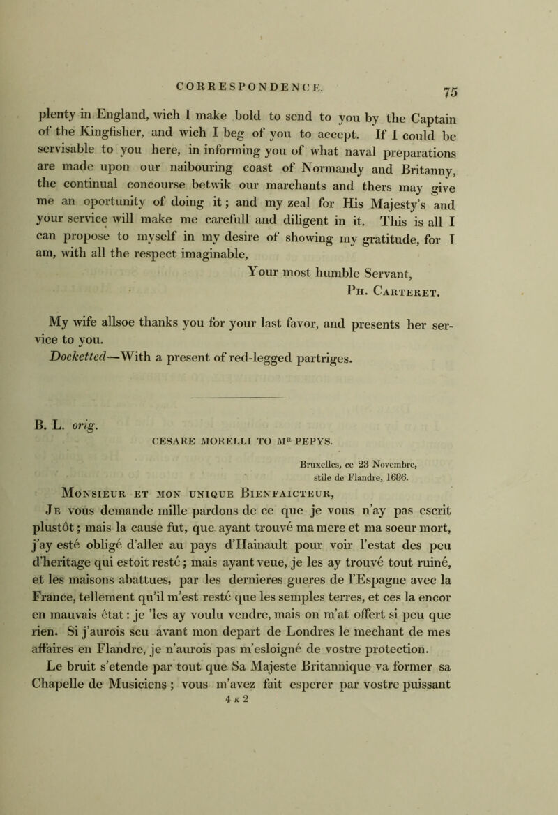 75 plenty in England, wich I make bold to send to you by the Captain of the Kingfisher, and wich I beg of you to accept. If I could be servisable to you here, in informing you of what naval preparations are made upon our naibouring coast of Normandy and Britanny, the continual concourse betwik our marchants and thers may give me an oportunity of doing it; and my zeal for His Majesty’s and your service will make me carefull and diligent in it. This is all I can propose to myself in my desire of showing my gratitude, for I am, with all the respect imaginable. Your most humble Servant, Ph. Carteret. My wife allsoe thanks you for your last favor, and presents her ser- vice to you. Docketted—With a present of red-legged partriges. B. L. orig. CESARE MORELLI TO PEPYS. Bruxelles, ce 23 Novembre, ' stile de Flandre, 1686. Monsieur et mon unique Bienfaicteur, J E vous demande mille pardons de ce que je vous n’ay pas escrit plustdt; mais la cause fut, que ayant trouve ma mere et ma soeur mort, j’ay este oblige d’aller au pays d’Hainault pour voir I’estat des pen d’heritage qui estoit reste; mais ayant veue, je les ay trouve tout ruine, et les maisons abattues, par les dernieres gueres de I’Espagne avec la France, tellement qu’il m’est reste que les semples terres, et ces la encor en mauvais etat: je ’les ay voulu vendre, mais on m’at offert si peu que lien. Si j’aurois scu avant mon depart de Londres le mechant de mes aff'aires en Flandre, je n’aurois pas m’esloigne de vostre protection. Le bruit s’etende par tout que Sa Majeste Britannique va former sa Chapelle de Musiciens ; vous m’avez fait esperer par vostre puissant