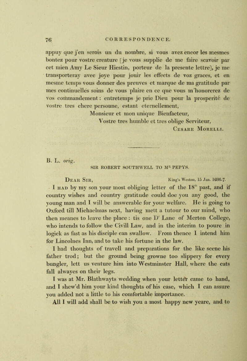appuy que j’en serois un du nombre, si vous avez encor les mesmes bontez pour vostre creature [je vous supplie de me faire scavoir par cet mien Amy Le Sieur Hiestin, porteur de la presente lettre], je me transporteray avec joye pour jouir les effects de voz graces, et en mesme temps vous donner des preuves et marque de ma gratitude par mes continuelles soins de vous plaire en ce que vous m’honorerez de VOS coitimandement: entretemps je prie Dieu pour la prosperite de vostre tres chere personne, estant eternellement, Monsieur et mon unique Bienfacteur, Vostre tres humble et tres oblige Serviteur, Cesare Morelli. B. L. orig. SIR ROBERT SOUTHWELL TO PEPYS. Dear Sir, King’s Weston, 15 Jan. 1686-7- • I HAD by my son your most obliging letter of the 18‘'' past, and if country wishes and country gratitude could doe you any good, the young man and I will be answerable for your welfare. He is going to Oxford till Michaelmas next, having mett a tutour to our mind, who then meanes to leave the place : tis one D' Lane of Merton College, who intends to follow the Civill Law, and in the interim to poure in logick as fast as his disciple can swallow. From thence I intend him for Lincolnes Tnn, and to take his fortune in the law. I had thoughts of travell and preparations for the like scene his father trod; but the ground being growne too slippery for every bungler, lett us venture him into Westminster Hall, where the cats fall alwayes on their legs. I was at Mr. Blathwayts wedding when your letter came to hand, and I shew’d him your kind thoughts of his case, which I can assure you added not a little to his comfortable importance. All I will add shall be to wish you a most happy new yeare, and to