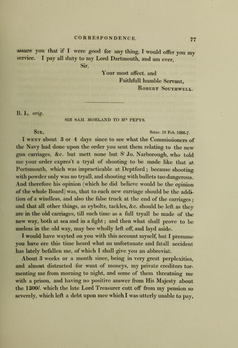 assure you that if I were good for any thing, I would offer you my service. I pay all duty to my Lord Dartmouth, and am ever. Sir, Your most affect, and Faithfull humble Servant, Robert Southwell. B. L. orig. SIR SAM. MORLAND TO PEPYS. Sir, Satur. 19 Feb. 1686-7. I WENT about 3 or 4 days since to see what the Commissioners of the Navy had done upon the order you sent them relating to the new gun carriages, &c. but mett none but S' Jo. Narborough, who told me your order expres’t a tryal of shooting to be made like that at Portsmouth, which was impracticable at Deptford; because shooting with powder only was no tryall, and shooting with bullets too dangerous. And therefore his opinion (which he did believe would be the opinion of the whole Board) was, that to each new carriage should be the addi- tion of a windless, and also the false truck at the end of the carriages; and that all other things, as eybolts, tackles, &c. should be left as they are in the old carriages, till such time as a full tryall be made of the new way, both at sea and in a fight; and then what shall prove to be useless in the old way, may bee wholly left off, and layd aside. I would have wayted on you with this account myself, but I presume you have ere this time heard what an unfortunate and fatall accident has lately befallen me, of which I shall give you an abbreviat. About 3 weeks or a month since, being in very great perplexities, and almost distracted for want of moneys, my private creditors tor- menting me from morning to night, and some of them threatning me with a prison, and having no positive answer from His Majesty about the 1300/. which the late Lord Treasurer cutt off from ray pension so severely, which left a debt upon mee which I was utterly unable to pay,