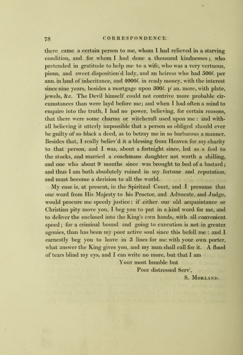 \ there came a certain person to me, whom I had relieved in a starving condition, and for whom I had done a thousand kindnesses; who pretended in gratitude to help me to a wife, who was a very vertuous, pious, and sweet disposition’d lady, and an heiress who had 500/. per ann. in land of inheritance, and 4000/. in ready money, with the interest since nine years, besides a mortgage upon 300/. p' an. more, with plate, jewels, &c. The Devil himself could not contrive more probable cir- cumstances than were layd before me; and when I had often a mind to enquire into the truth, I had no power, believing, for certain reasons, that there were some charms or witchcraft used upon me : and with- all believing it utterly impossible that a person so obliged should ever be guilty of so black a deed, as to betray me in so barbarous a manner. Besides that, I really believ’d it a blessing from Heaven for my charity to that person, and I was, about a fortnight since, led as a fool to the stocks, and married a coachmans daughter not worth a shilling, and one who about 9 months since was brought to bed of a bastard; and thus I am both absolutely ruined in my fortune and reputation, and must become a derision to all the world. My case is, at present, in the Spiritual Court, and I presume that one word from His Majesty to his Proctor, and Advocate, and Judge, w'ould procure me speedy justice: if either our old acquaintance or Christian pity move you, I beg you to put in a kind word for me, and to deliver the enclosed into the King’s cAvn hands, with all convenient speed; for a criminal bound and going to execution is not in greater agonies, than has been my poor active soul since this befell me : and I earnestly beg you to leave in 3 lines for me with your own porter, what answer the King gives you, and my man shall call for it. A flood of tears blind my eys, and I can write no more, but that I am Your most humble but Poor distressed Serv‘, S. Morland.