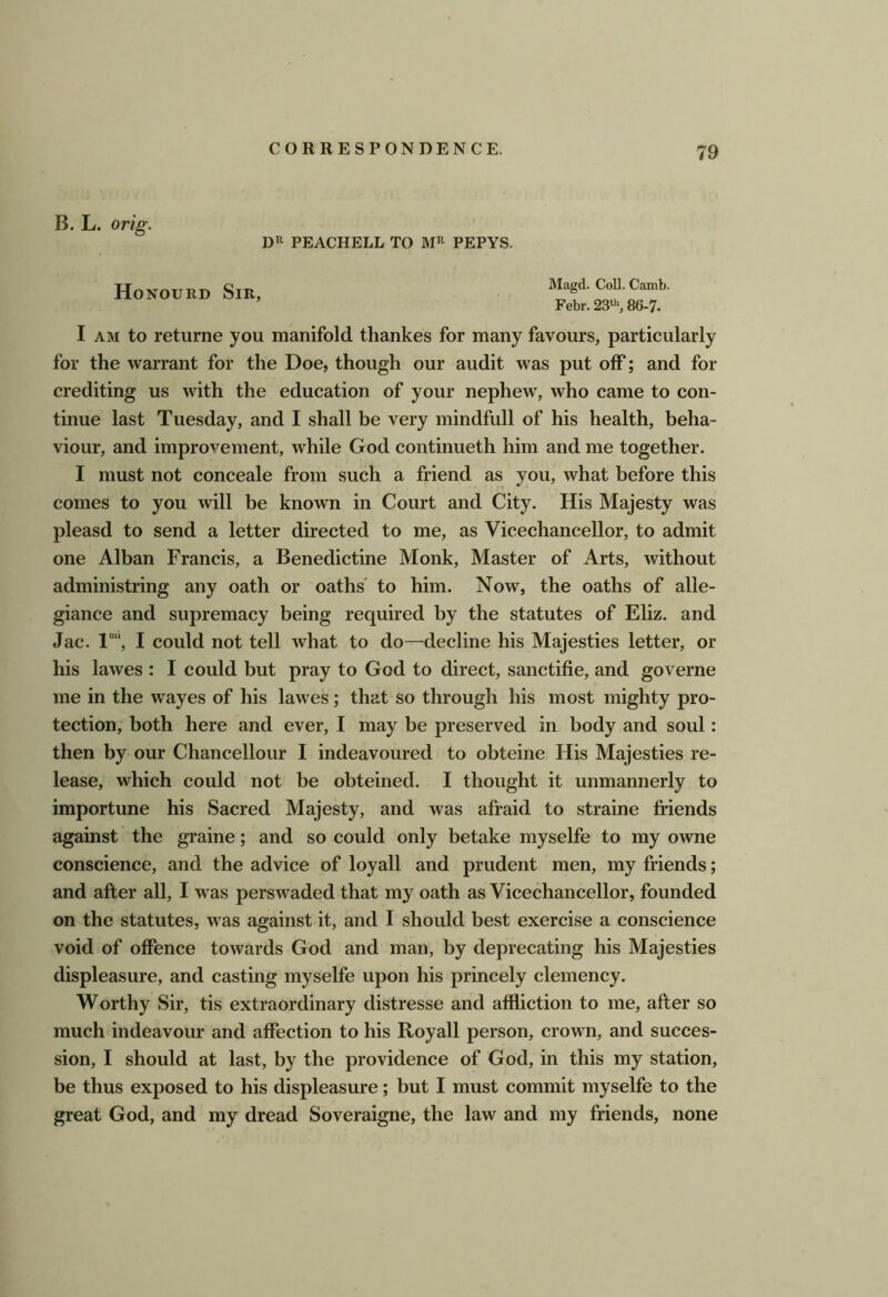 B. L. orig. PEACHELL TO PEPYS. Honourd Sir, Magd. Coll. Camb. Febr. 23‘'>, 86-7. I AM to returne you manifold thankes for many favours, particularly for the warrant for the Doe, though our audit was put off; and for crediting us with the education of your nephew, who came to con- tinue last Tuesday, and I shall be very mindfull of his health, beha- viour, and improvement, while God continueth him and me together. I must not conceale from such a friend as you, what before this comes to you will be known in Court and City. His Majesty was pleasd to send a letter directed to me, as Vicechancellor, to admit one Alban Francis, a Benedictine Monk, Master of Arts, without administring any oath or oaths' to him. Now, the oaths of alle- giance and supremacy being required by the statutes of Eliz. and Jac. 1“, I could not tell what to do—decline his Majesties letter, or his lawes : I could but pray to God to direct, sanctifie, and governe me in the wayes of his lawes; that so through his most mighty pro- tection, both here and ever, I may be preserved in body and soul: then by our Chancellour I indeavoured to obteine His Majesties re- lease, which could not be obteined. I thought it unmannerly to importune his Sacred Majesty, and was afraid to straine friends against the graine; and so could only betake myselfe to my owne conscience, and the advice of loyall and prudent men, my friends; and after all, I was perswaded that my oath as Vicechancellor, founded on the statutes, was against it, and I should best exercise a conscience void of offence towards God and man, by deprecating his Majesties displeasure, and casting myselfe upon his princely clemency. Worthy Sir, tis extraordinary distresse and affliction to me, after so much indeavour and affection to his Royall person, crown, and succes- sion, I should at last, by the providence of God, in this my station, be thus exposed to his displeasure; but I must commit myselfe to the great God, and my dread Soveraigne, the law and my friends, none