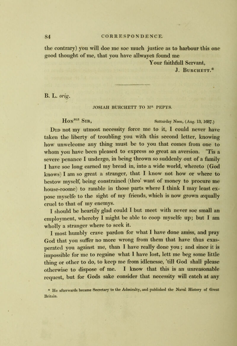 the contrary) you will doe me soe much justice as to harbour this one good thought of me, that you have allwayeS found me Your faithfull Servant, J. Burchett.* B. L. orig. JOSIAH BURCHETT TO PEPYS. HoN®^^ Sir, Satturday Noon, (Aug. 13, 1687.) Did not my utmost necessity force me to it, I could never have taken the liberty of troubling you with this second letter, knowing how' unwelcome any thing must be to you that comes from one to whom you have been pleased to express so great an aversion. ’Tis a severe penance I undergo, in being thrown so suddenly out of a family I have soe long earned my bread in, into a wide world, w^hereto (God know^s) I am so great a stranger, that I know not how or where to bestow myself, being constrained (thro’ want of money to procure me house-roome) to ramble in those parts where I think I may least ex- pose myselfe to the sight of my friends, which is now grown aequally cruel to that of my enemys. I should be heartily glad could I but meet with never soe small an employment, whereby I might be able to coop myselfe up; but I am wholly a stranger where to seek it. I most humbly crave pardon for what I have done amiss, and pray God that you suffer no more wrong from them that have thus exas- perated you against me, than I have really done you; and since it is impossible for me to regaine what 1 have lost, lett me beg some little thing or other to do, to keep me from idlenesse, ’till God shall please otherwise to dispose of me. I know that this is an unreasonable request, but for Gods sake consider that necessity will catch at any * He afterwards became Secretary to the Admiralty, and published the Naval History of Great Britain.