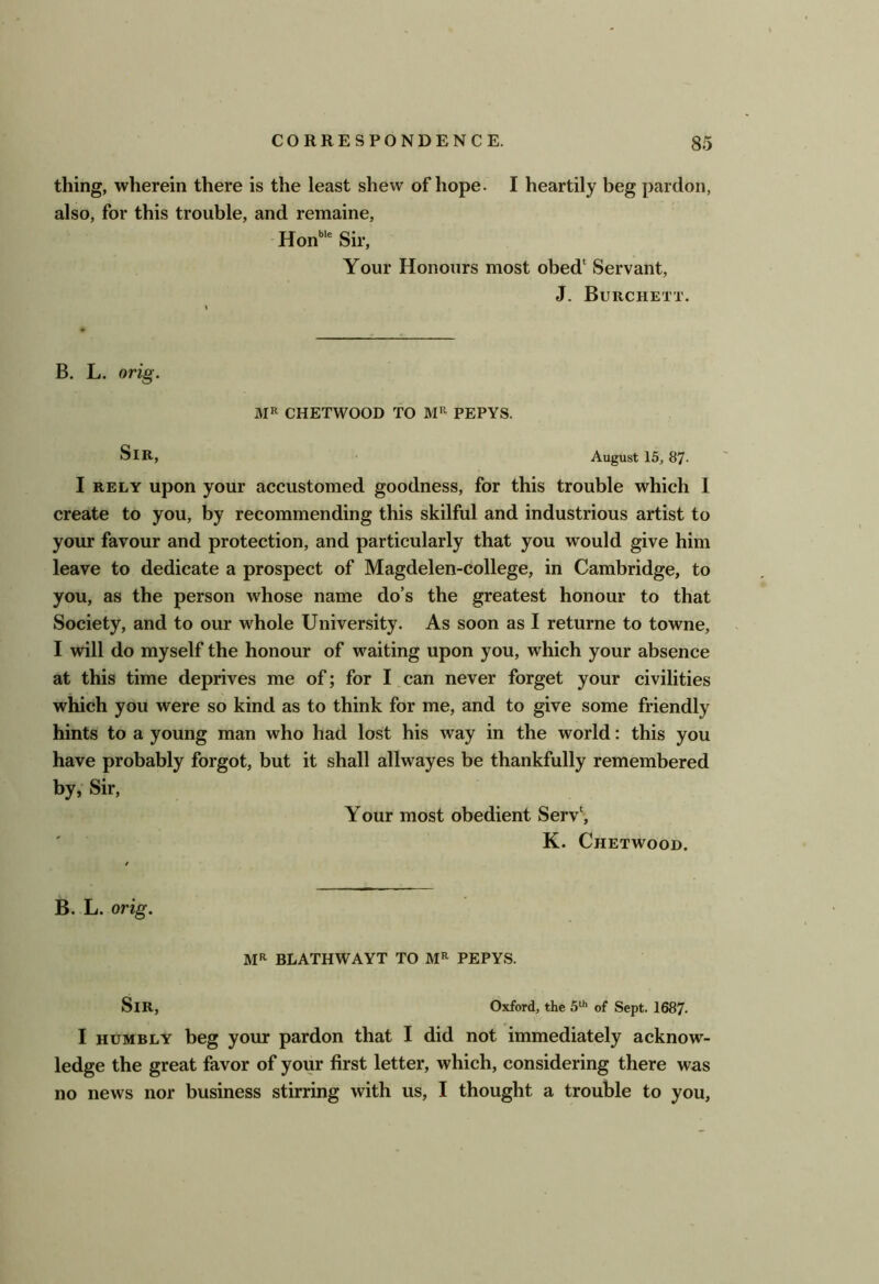 thing, wherein there is the least shew of hope. I heartily beg pardon, also, for this trouble, and remaine, Hon'”* Sir, Your Honours most obed‘ Servant, J. Burchett. B. L. orig. MR CHETWOOD TO PEPYS. Sir, ■ August 15,87- I RELY upon your accustomed goodness, for this trouble which 1 create to you, by recommending this skilful and industrious artist to your favour and protection, and particularly that you would give him leave to dedicate a prospect of Magdelen-college, in Cambridge, to you, as the person whose name do’s the greatest honour to that Society, and to our whole University. As soon as I returne to towne, I will do myself the honour of waiting upon you, which your absence at this time deprives me of; for I can never forget your civilities which you were so kind as to think for me, and to give some friendly hints to a young man who had lost his way in the world: this you have probably forgot, but it shall allwayes be thankfully remembered by, Sir, Your most obedient Serv‘, K. Chetwood. B. L. orig. MR BLATHWAYT TO MR PEPYS. Sir, Oxford, the of Sept. 1687. I HUMBLY beg your pardon that I did not immediately acknow- ledge the great favor of your first letter, which, considering there was no news nor business stirring with us, I thought a trouble to you.