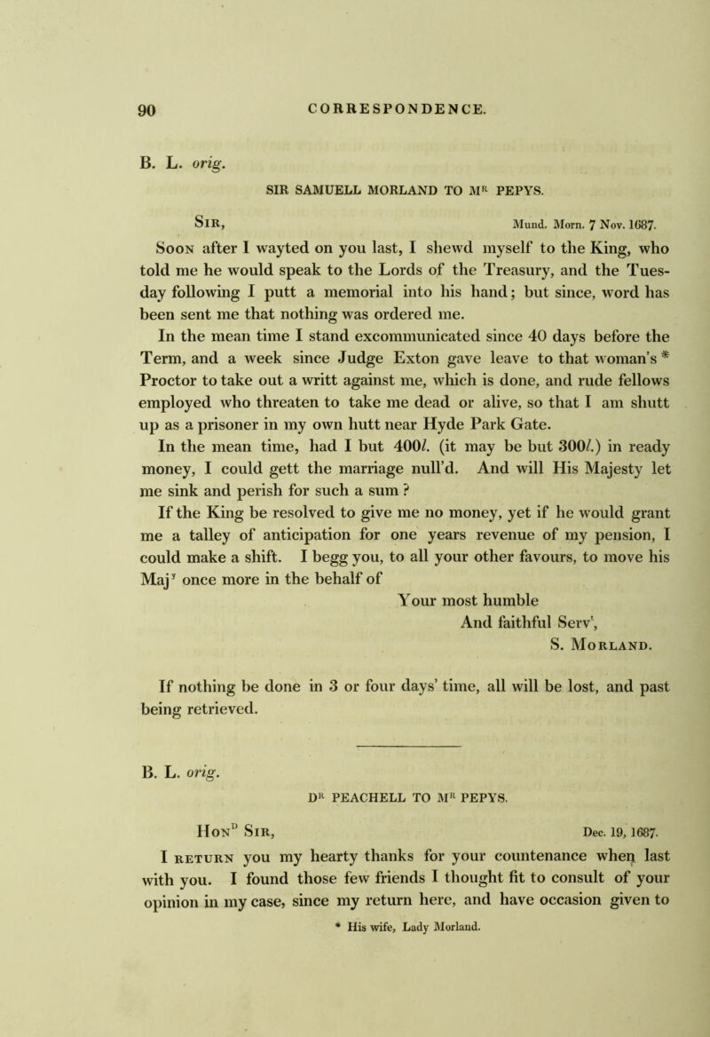 B. L. orig. SIR SAMUELL MORLAND TO Mi^ PEPYS. Sir, Mund. Morn. 7 Nov. 1687. Soon after I wayted on you last, I shevvd myself to the King, who told me he would speak to the Lords of the Treasury, and the Tues- day following I putt a memorial into his hand; but since, word has been sent me that nothing was ordered me. In the mean time I stand excommunicated since 40 days before the Term, and a week since Judge Exton gave leave to that woman’s * Proctor to take out a writt against me, which is done, and rude fellows employed who threaten to take me dead or alive, so that I am shutt up as a prisoner in my own hutt near Hyde Park Gate. In the mean time, had I but 400/. (it may be but 300/.) in ready money, I could gett the marriage null’d. And will His Majesty let me sink and perish for such a sum ? If the King be resolved to give me no money, yet if he would grant me a talley of anticipation for one years revenue of my pension, I could make a shift. I begg you, to all your other favours, to move his Maj^ once more in the behalf of Your most humble And faithful Serv\ S. Morland. If nothing be done in 3 or four days’ time, all will be lost, and past being retrieved. B. L. orig. PEACHELL TO PEPYS. Hon“ Sir, Dec. 19, 1687. I RETURN you my hearty thanks for your countenance wheq last with you. I found those few friends I thought fit to consult of your opinion in my case, since my return here, and have occasion given to * His wife. Lady IMorland.