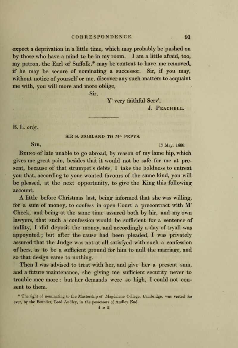 expect a deprivation in a little time, which may probably be pushed on by those who have a mind to be in my room. I am a little afraid, too, my patron, the Earl of Suffolk,* may be content to have me removed, if he may be secure of nominating a successor. Sir, if you may, without notice of yourself or me, discover any such matters to acquaint me with, you will more and more oblige, Sir, Y' very faithful Serv‘, J. Peachell. B. L. orig. SIR S. MORLAND TO PEPYS. Sir, 17 May, 1688. Being of late unable to go abroad, by reason of my lame hip, which gives me great pain, besides that it would not be safe for me at pre^ sent, because of that strumpet’s debts, I take the boldness to entreat you that, according to your wonted favours of the same kind, you will be pleased, at the next opportunity, to give the King this following account. A little before Christmas last, being informed that she was willing, for a sum of money, to confess in open Court a precontract with M Cheek, and being at the same time assured both by hir, and my own lawyers, that such a confession would be sufficient for a sentence of nullity, I did deposit the money, and accordingly a day of tryall was appoynted; but after the cause had been pleaded, I was privately assured that the Judge was not at all satisfyed with such a confession of hers, as to be a sufficient ground for him to null the marriage, and so that design came to nothing. Then I was advised to treat with her, and give her a present sum, and a future maintenance, she giving me sufficient security never to trouble mee more : but her demands were so high, I could not con- sent to them. * The right of nominating to the Mastership of Magdalene College, Cambridge, was vested for ever, by the Founder, Lord Audley, in the possessors of Audley End. 4 .tf 2