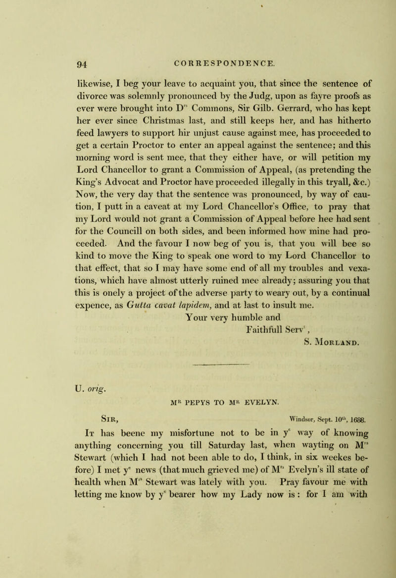 likewise, I beg your leave to acquaint you, that since the sentence of divorce was solemnly pronounced by the Judg, upon as fayre proofs as ever were brought into D'' Commons, Sir Gilb. Gerrard, who has kept her ever since Christmas last, and still keeps her, and has hitherto feed lawyers to support hir unjust cause against mee, has proceeded to get a certain Proctor to enter an appeal against the sentence; and this morning word is sent mee, that they either have, or will petition my Lord Chancellor to grant a Commission of Appeal, (as pretending the King’s Advocat and Proctor have proceeded illegally in this tryall, &c.) Now, the very day that the sentence was pronounced, by way of cau- tion, I putt in a caveat at my Lord Chancellor’s Office, to pray that my Lord would not grant a Commission of Appeal before hee had sent for the Councill on both sides, and been informed how mine had pro- ceeded. And the favour I now beg of you is, that you will bee so kind to move the King to speak one word to my Lord Chancellor to that effect, that so I may have some end of all my troubles and vexa- tions, which have almost utterly ruined mee already; assuring you that this is onely a project of the adverse party to weary out, by a continual expence, as Gutta cavat lapidem, and at last to insult me. Your very humble and Faithfull Serv‘, S. Morland. U. orig. MR PEPYS TO MR EVELYN. Sir, Windsor, Sept. 1688. It has beene my misfortune not to be in y® way of knowing anything concerning you till Saturday last, when wayting on M” Stewart (which I had not been able to do, I think, in six weekes be- fore) I met y® news (that much grieved me) of M' Evelyn’s ill state of health when Stewart was lately with you. Pray favour me with letting me know by y® bearer how my Lady now is : for I am with