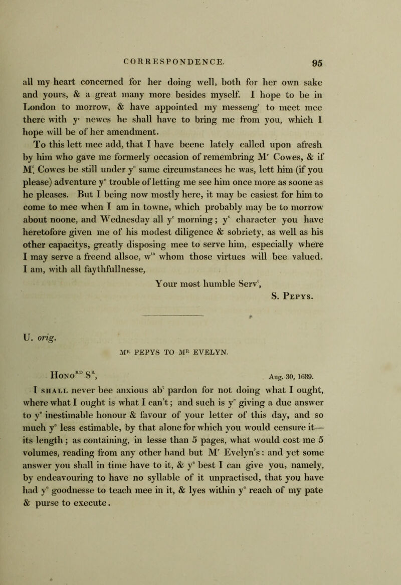all my heart concerned for her doing well, both for her own sake and yours, & a great many more besides myself. I hope to be in London to morrow, & have appointed my messeng' to meet mee there with y'= newes he shall have to bring me from you, which I hope will be of her amendment. To this lett mee add, that I have beene lately called upon afresh by him who gave me formerly occasion of remembring ]VL Cowes, & if M Cowes be still under y® same circumstances he was, lett him (if you please) adventure y® trouble of letting me see him once more as soone as he pleases. But I being now mostly here, it may be easiest for him to come to mee when I am in towne, which probably may be to morrow about noone, and Wednesday all y® morning; y® character you have heretofore given me of his modest diligence & sobriety, as well as his other capacitys, greatly disposing mee to serve him, especially where I may serve a freend allsoe, whom those virtues will bee valued. I am, with all faythfullnesse, Your most humble Serv‘, S. Pepys. Ir U. orig. MR PEPYS TO MR EVELYN. HoNo'° Aug. 30, 1689. I SHALL never bee anxious ab' pardon for not doing what I ought, where what I ought is what I can’t; and such is y® giving a due answer to y® inestimable honour & favour of your letter of this day, and so much y® less estimable, by that alone for which you would censure it— its length; as containing, in lesse than 5 pages, what would cost me 5 volumes, reading from any other hand but Evelyn’s: and yet some answer you shall in time have to it, & y® best I can give you, namely, by endeavouring to have no syllable of it unpractised, that you have had y® goodnesse to teach mee in it, & lyes within y® reach of my pate & purse to execute.