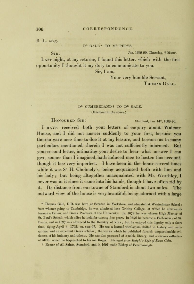 B. L. orig. D'^ GAJ^e'* to MR PEPYS. Jan. 1689-90, Thursday, 7 Morn*. Last night, at my returne, I found this letter, which with the first opportunity I thought it my duty to communicate to you. Sir, I am, Your very humble Servant, Thomas Gale. DR CUMBERLAND t TO DR GALE. (Enclosed in the above.) Honoured Sir, Stamford, Jan. 14“’, 1689-90. I HAVE received both your letters of enquiry about Walcote House, and I did not answer suddenly to your first, because you therein gave mee time to doe it at my leasure, and because as to many particulars mentioned therein I was not sufficiently informed. But your second letter, intimating your desire to hear what answer I can give, sooner than I imagined, hath induced mee to hasten this account, though it bee very imperfect. I have been in the house several times while it was S*^ H. Cholmely’s, being acquainted both with him and his lady; but being altogether unacquainted with Mr. Worthley, I never was in it since it came into his hands, though I have often rid by it. Its distance from our towne of Stamford is about two miles. The outward view of the house is very beautiful, being adorned wdth a large * Thomas Gale, D.D. was born at Scruton in Yorkshire, and educated at Westminster School ; from whence going to Cambridge, he was admitted into Trinity College, of which he afterwards became a FeUow, and Greek Professor of the University. In 1672 he was chosen High Master of St. Paul’s School, which office he held for twenty-five years. In 1676 he became a Prebendary of St. Paul’s, and in 1697 was advanced to the Deanery of York; but he enjoyed this dignity only a short time, dying April 8, 1702, aet. suae 67. He was a learned theologian, skilled in history and anti- quities, and an excellent Greek scholar ; the works which he published furnish unquestionable evi- dences of his industry and talents. He was also possessed of a noble library, and a curious collection of MSS. which he bequeathed to his son Roger. Abridged from Knight's Life of Dean Colet. t Rector of All Saints, Stamford, and in 1691 made Bishop of Peterborough.