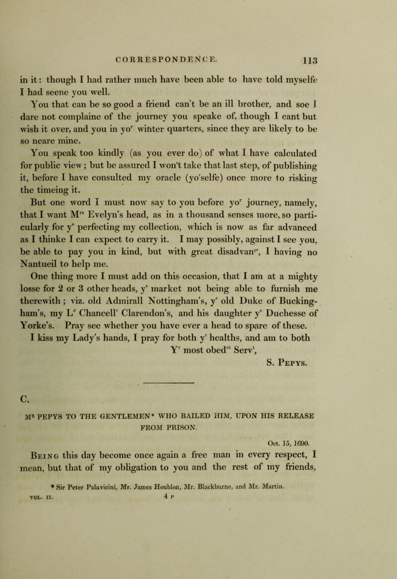 in it: though I had rather much have been able to have told myselfe 1 had scene you well. You that can be so good a friend can’t be an ill brother, and soe I dare not complaine of the journey you speake of, though I cant but wish it over, and you in yo^ winter quarters, since they are likely to be so neare mine. You speak too kindly (as you ever do) of what I have calculated for public view; but be assured 1 won’t take that last step, of publishing it, before I have consulted my oracle (yo'selfe) once more to risking the timeing it. But one word I must now say to you before yo’' journey, namely, that I want Evelyn’s head, as in a thousand senses more, so parti- cularly for y® perfecting my collection, which is now as far advanced as I thinke 1 can expect to carry it. I may possibly, against I see you, be able to pay you in kind, but with great disadvan^®, I having no Nantueil to help me. One thing more I must add on this occasion, that I am at a mighty losse for 2 or 3 other heads, y® market not being able to furnish me therewith; viz. old Admirall Nottingham’s, y® old Duke of Bucking- ham’s, my Chanceir Clarendon’s, and his daughter y® Duchesse of Yorke’s. Pray see whether you have ever a head to spare of these. I kiss my Lady’s hands, I pray for both y® healths, and am to both Y most obed“‘ Serv‘, S. Pepys. C. MR pepys to the GENTLEMEN* WHO BAILED HIM, UPON HIS RELEASE FROiM PRISON. Oct. 15, 1690. Being this day become once again a free man in every respect, I mean, but that of my obligation to you and the rest of my friends, • Sir Peter Palavicini, Mr. James Houblon, Mr. Blackburne, and Mr. Martin. VOL. n. 4 p