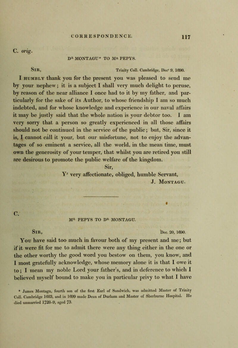 C. orig. Dll MONTAGU* TO MR PEPYS. Sir, Trinity Coll. Cambridge, Dec^ 9, 1090. I HUMBLY thank you for the present you was pleased to send me by your nephew; it is a subject I shall very much delight to peruse, by reason of the near alliance I once had to it by my father, and par- ticularly for the sake of its Author, to whose friendship I am so much indebted, and for whose knowledge and experience in our naval affairs it may be justly said that the whole nation is your debtor too. I am very sorry that a person so greatly experienced in all those affairs should not be continued in the service of the public; but. Sir, since it is, I cannot call it your, but our misfortune, not to enjoy the advan- tages of so eminent a service, all the world, in the mean time, must own the generosity of your temper, that whilst you are retired you still are desirous to promote the public welfare of the kingdom. Sir, very affectionate, obliged, humble Servant, J. Montagu. C. Mil PEPYS TO DR MONTAGU. Sir, Dec. 20, 1690. You have said too much in favour both of my present and me; but if it were fit for me to admit there were any thing either in the one or the other worthy the good word you bestow on them, you know, and I most gratefully acknowledge, whose memory alone it is that I owe it to; I mean my noble Lord your father’s, and in deference to which I believed myself bound to make you in particular privy to what I have * James Montagu, fourth son of the first Earl of Sandwich, was admitted Master of Trinity Coll. Cambridge 1683, and in 1699 made Dean of Durham and Master of Sherburne Hospital. He died unmarried 1728-9, aged 73.