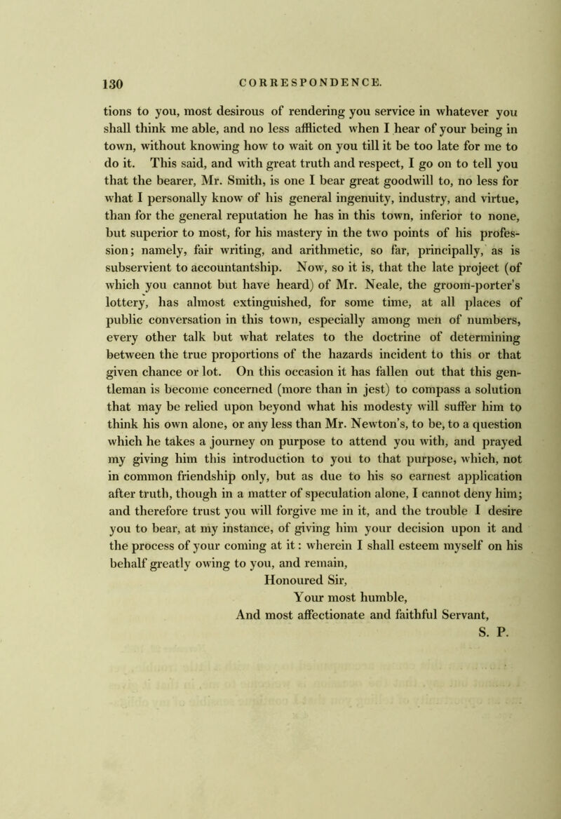 tions to you, most desirous of rendering you service in whatever you shall think me able, and no less afflicted when I hear of your being in town, without knowing how to wait on you till it be too late for me to do it. This said, and with great truth and respect, I go on to tell you that the bearer, Mr. Smith, is one I bear great goodwill to, no less for what I personally know’ of his general ingenuity, industry, and virtue, than for the general reputation he has in this town, inferior to none, but superior to most, for his mastery in the two points of his profes- sion; namely, fair writing, and arithmetic, so far, principally,' as is subservient to accountantship. Now, so it is, that the late project (of which you cannot but have heard) of Mr. Neale, the groom-porter’s lottery, has almost extinguished, for some time, at all places of public conversation in this town, especially among men of numbers, every other talk but what relates to the doctrine of determining between the true proportions of the hazards incident to this or that given chance or lot. On this occasion it has fallen out that this gen- tleman is become concerned (more than in jest) to compass a solution that may be relied upon beyond what his modesty will suffer him to think his own alone, or any less than Mr. Newton’s, to be, to a question which he takes a journey on purpose to attend you with, and prayed my giving him this introduction to you to that purpose, which, not in common friendship only, but as due to his so earnest application after truth, though in a matter of speculation alone, I cannot deny him; and therefore trust you will forgive me in it, and the trouble I desire you to bear, at my instance, of giving him your decision upon it and the process of your coming at it; wherein I shall esteem myself on his behalf greatly owing to you, and remain. Honoured Sir, Your most humble. And most affectionate and faithful Servant,