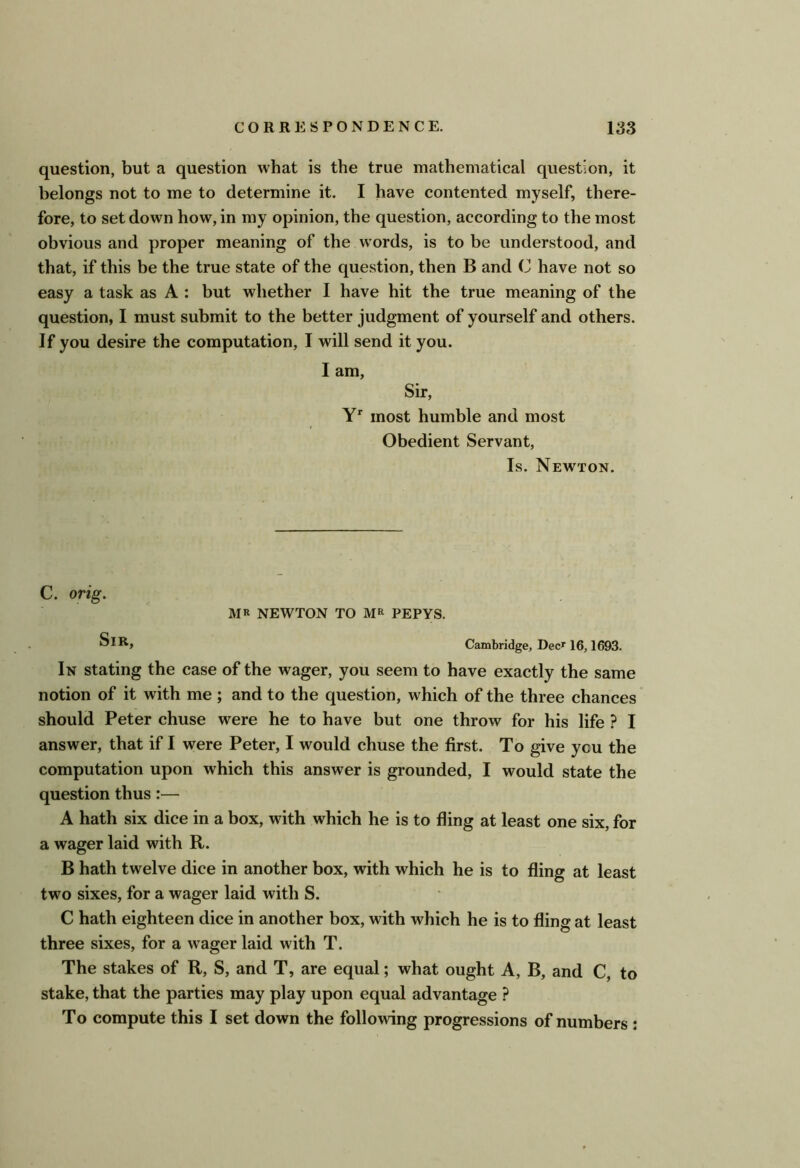 question, but a question what is the true mathematical question, it belongs not to me to determine it. I have contented myself, there- fore, to set down how, in my opinion, the question, according to the most obvious and proper meaning of the words, is to be understood, and that, if this be the true state of the question, then B and C have not so easy a task as A : but whether I have hit the true meaning of the question, I must submit to the better judgment of yourself and others. If you desire the computation, I will send it you. I am. Sir, most humble and most Obedient Servant, Is. Newton. C. orig. MR NEWTON TO MR PEPYS. Cambridge, Dec^ 16,1693. In stating the case of the wager, you seem to have exactly the same notion of it with me ; and to the question, which of the three chances should Peter chuse were he to have but one throw for his life ? I answer, that if I were Peter, I would chuse the first. To give you the computation upon which this answer is grounded, I would state the question thus:— A hath six dice in a box, with which he is to fling at least one six, for a wager laid with R. B hath twelve dice in another box, with which he is to fling at least two sixes, for a wager laid with S. C hath eighteen dice in another box, with which he is to fling at least three sixes, for a wager laid with T. The stakes of R, S, and T, are equal; what ought A, B, and C, to stake, that the parties may play upon equal advantage ? To compute this I set down the following progressions of numbers ;