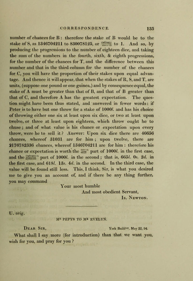 number of chances for B : therefore the stake of B would be to the stake of S, as 1346704211 to 830078125, or to 1. And so, by producing the progressions to the number of eighteen dice, and taking the sum of the numbers in the fourth, sixth, & eighth progressions, for the number of the chances for T, and the difference between this number and that in the third column for the number of the chances for C, you will have the proportion of their stakes upon equal advan- tage. And thence it will appear, that when the stakes of R, S, and T, are units, (suppose one pound or one guinea,) and by consequence equal, the stake of A must be greater than that of B, and that of B greater than that of C, and therefore A has the greatest expectation. The ques- tion might have been thus stated, and'answered in fewer words: if Peter is to have but one throw for a stake of 1000/. and has his choice of throwing either one six at least upon six dice, or two at least upon twelve, or three at least upon eighteen, which throw ought he to chuse; and of what value is his chance or expectation upon every throw, were he to sell it? Answer: Upon six dice there are 46656 chances, whereof 31031 are for him ; upon twelve, there are 2176782336 chances, whereof 1346704211 are for him : therefore his chance or expectation is worth the part of 1000/. in the first case, and thepart of 1000/. in the second; that is, 665/. Os. 2d. in the first case, and 618/. 13s. 4d. in the second. In the third case, the value will be found still less. This, I think. Sir, is what you desired me to give you an account of, and if there be any thing further, you may command Your most humble ' And most obedient Servant, Is. Newton. U. orig. MR PEPYS to MR EVELYN. Dear Sir, York Build®*, May 22, 94. What shall I say more (for introduction) than that we want you, wish for you, and pray for you ?