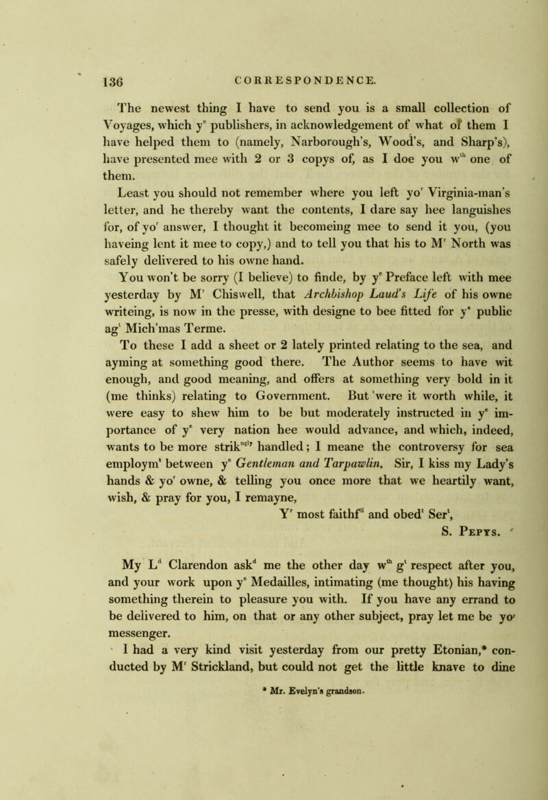 The newest thing I have to send you is a small collection of Voyages, which y® publishers, in acknowledgement of what of them I have helped them to (namely, Narborough’s, Wood’s, and Sharp’s), have presented mee with 2 or 3 copys of, as I doe you w“' one of them. Least you should not remember where you left yo' Virginia-man’s letter, and he thereby want the contents, I dare say hee languishes for, of yo answer, I thought it becomeing mee to send it you, (you haveing lent it mee to copy,) and to tell you that his to M' North was safely delivered to his owne hand. You won’t be sorry (I believe) to finde, by y* Preface left with mee yesterday by M' Chiswell, that Archbishop Laud's Life of his owne writeing, is now in the presse, with designe to bee fitted for y* public ag‘ Mich’mas Terme. To these I add a sheet or 2 lately printed relating to the sea, and ayming at something good there. The Author seems to have wit enough, and good meaning, and offers at something very bold in it (me thinks) relating to Government. But 'were it worth while, it were easy to shew him to be but moderately instructed in y* im- portance of y* very nation hee would advance, and which, indeed, wants to be more strik®'^ handled; I meane the controversy for sea employm' between y® Gentleman and Tarpawlin, Sir, I kiss my Lady’s hands & yo' owne, & telling you once more that we heartily want, wish, & pray for you, I remayne, Y' most faithf and obed* Ser‘, S. Pepts. ' My L‘‘ Clarendon ask** me the other day w*^ g* respect after you, and your work upon y® Medailles, intimating (me thought) his having something therein to pleasure you with. If you have any errand to be delivered to him, on that or any other subject, pray let me be yo' messenger. ' I had a very kind visit yesterday from our pretty Etonian,* con- ducted by M' Strickland, but could not get the little knave to dine * Mr. Evelyn’s grandson.