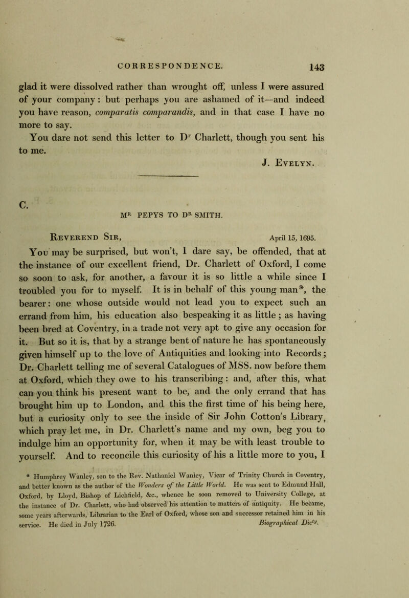 glad it were dissolved rather than wrought off, unless I were assured of your company: but perhaps you are ashamed of it—and indeed you have reason, comparatis comparandis, and in that case I have no more to say. You dare not send this letter to D* Charlett, though you sent his to me. J. Evelyn. C. MR PEPYS TO DR SMITH. Reverend Sir, April 15, 1695. You may be surprised, but wont, I dare say, be offended, that at the instance of our excellent friend. Dr. Charlett of Oxford, I come so soon to ask, for another, a favour it is so little a while since I troubled you for to myself. It is in behalf of this young man*, the bearer: one whose outside would not lead you to expect such an errand from him, his education also bespeaking it as little ; as having been bred at Coventry, in a trade not very apt to give any occasion for it. But so it is, that by a strange bent of nature he has spontaneously given himself up to the love of Antiquities and looking into Records ; Dr. Charlett telling me of several Catalogues of MSS. now before them at Oxford, which they owe to his transcribing: and, after this, what can you think his present want to be, and the only errand that has brought him up to London, and this the first time of his being here, but a curiosity only to see the inside of Sir John Cotton’s Library, which pray let me, in Dr. Charlett’s name and my own, beg you to indulge him an opportunity for, when it may be with least trouble to yourself. And to reconcile this curiosity of his a little more to you, I * Humphrey Wanley, son to the Rev. Nathaniel Waniey, Vicar of Trinity Church in Coventry, and better known as the author of the Wonders of the Little World. He was sent to Edmund Hall, Oxford, by Lloyd, Bishop of Lichfield, &c., whence he soon removed to University College, at the instance of Dr. Charlett, who had observed his attention to matters of antiquity. He became, some years afterwards, Librarian to the Earl of Oxford, whose son and successor retained him in his service. He died in July 1726. Biographical Dk^y.