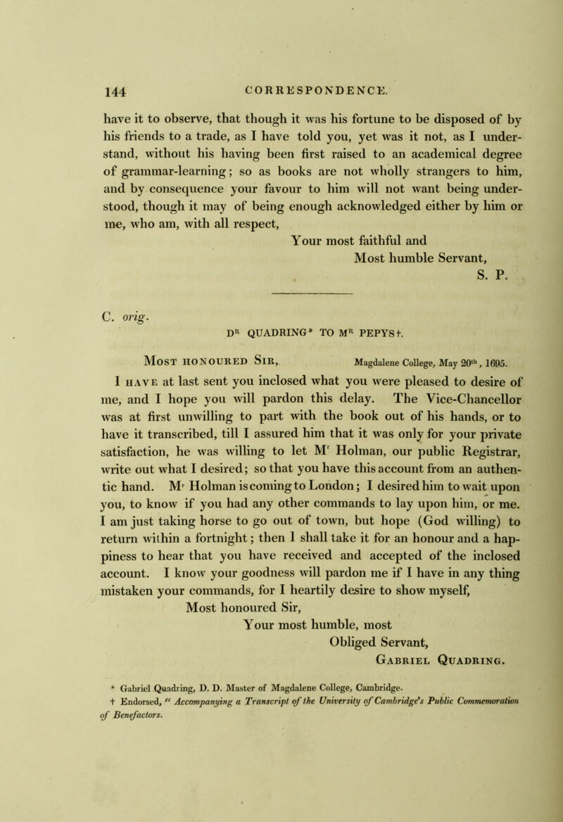 have it to observe, that though it was his fortune to be disposed of by his friends to a trade, as I have told you, yet was it not, as I under- stand, without his having been first raised to an academical degree of grammar-learning; so as books are not wholly strangers to him, and by consequence your favour to him will not want being under- stood, though it may of being enough acknowledged either by him or me, who am, with all respect. Your most faithful and Most humble Servant, S. P. C. orig. QUADRING* TO PEPYSt. Most honoured Sir, Magdalene College, May 20^, 1695. I HAVE at last sent you inclosed what you were pleased to desire of me, and I hope you will pardon this delay. The Vice-Chancellor was at first unwilling to part with the book out of his hands, or to have it transcribed, till I assured him that it was only for your private satisfaction, he was willing to let M' Holman, our public Registrar, write out what I desired; so that you have this account from an authen- tic hand. M^ Holman is coming to London; I desired him to wait upon you, to know if you had any other commands to lay upon him, or me. I am just taking horse to go out of town, but hope (God willing) to return within a fortnight; then 1 shall take it for an honour and a hap- piness to hear that you have received and accepted of the inclosed account. I know your goodness will pardon me if I have in any thing mistaken your commands, for I heartily desire to show myself. Most honoured Sir, Your most humble, most Obliged Servant, Gabriel Quadring. * Gabriel Quadring, D. D. Master of Magdalene College, Cambridge. t Endorsed, Accompanying a Transcript of the University of Cambridges Public Commemoration of Ben^actors.