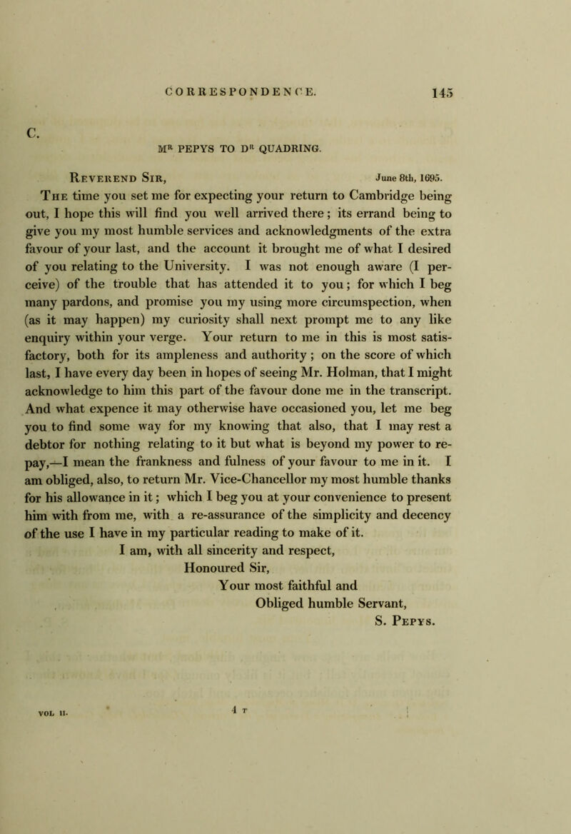 c. MR PEPYS TO DR QUADRING. Reverend Sir, June 8th, 1695. The time you set me for expecting your return to Cambridge being out, I hope this will find you well arrived there; its errand being to give you my most humble services and acknowledgments of the extra favour of your last, and the account it brought me of what I desired of you relating to the University. I was not enough aware (I per- ceive) of the trouble that has attended it to you; for which I beg many pardons, and promise you my using more circumspection, when (as it may happen) my curiosity shall next prompt me to any like enquiry within your verge. Your return to me in this is most satis- factory, both for its ampleness and authority ; on the score of which last, I have every day been in hopes of seeing Mr. Holman, that I might acknowledge to him this part of the favour done me in the transcript. And what expence it may otherwise have occasioned you, let me beg you to find some way for my knowing that also, that I may rest a debtor for nothing relating to it but what is beyond my power to re- pay,—I mean the frankness and fulness of your favour to me in it. I am obliged, also, to return Mr. Vice-Chancellor my most humble thanks for his allowance in it; which I beg you at your convenience to present him with from me, with a re-assurance of the simplicity and decency of the use I have in my particular reading to make of it. I am, with all sincerity and respect. Honoured Sir, Your most faithful and Obliged humble Servant, S. Pepys. 4 T VOL II.