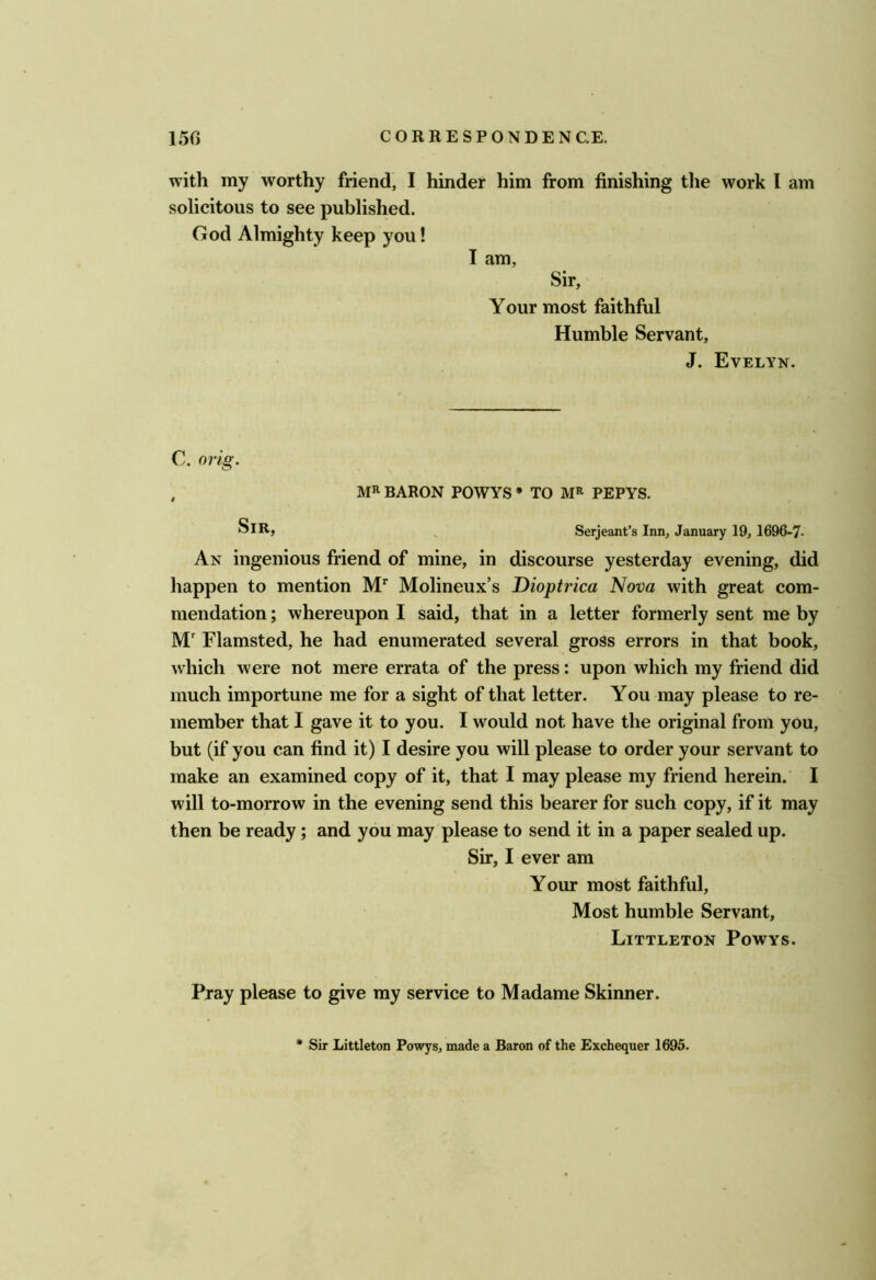 with my worthy friend, I hinder him from finishing the work I am solicitous to see published. God Almighty keep you! I am, Sir, Your most faithful Humble Servant, J. Evelyn. C. orig. , BARON POWYS * TO PEPYS. SiR) ^ Serjeant’s Inn, January 19, 1696-7- An ingenious friend of mine, in discourse yesterday evening, did happen to mention M* Molineux’s Dioptrica Nova with great com- mendation ; whereupon I said, that in a letter formerly sent me by M' Flamsted, he had enumerated several gross errors in that book, which were not mere errata of the press: upon which my friend did much importune me for a sight of that letter. You may please to re- member that I gave it to you. I would not have the original from you, but (if you can find it) I desire you will please to order your servant to make an examined copy of it, that I may please my friend herein. I will to-morrow in the evening send this bearer for such copy, if it may then be ready; and you may please to send it in a paper sealed up. Sir, I ever am Your most faithful. Most humble Servant, Littleton Powys. Pray please to give my service to Madame Skinner. * Sir Littleton Powys, made a Baron of the Exchequer 1695.