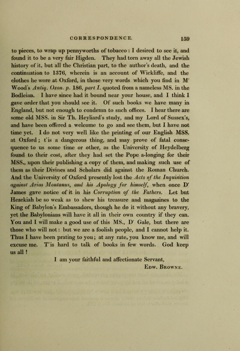 to pieces, to wrap up pennyworths of tobacco : I desired to see it, and found it to be a very fair Higden. They had torn away all the Jewish history of it, but all the Christian part, to the author’s death, and the continuation to 1376, wherein is an account of Wickliffe, and the clothes he wore at Oxford, in those very words which you find in M' Wood’s Antiq. Oxon. p. 186, part I. quoted from a nameless MS. in the Bodleian. 1 have since had it bound near your house, and I think I gave order that you should see it. Of such books we have many in England, but not enough to condemn to such offices. I hear there are some old MSS. in Sir Th. Heyliard’s study, and my Lord of Sussex’s, and have been offered a welcome to go and see them, but I have not time yet. I do not very well like the printing of our English MSS. at Oxford; t’is a dangerous thing, and may prove of fatal conse- quence to us some time or other, as the University of Heydelberg found to their cost, after they had set the Pope a-longing for their MSS., upon their publishing a copy of theni, and making such use of them as their Divines and Scholars did against the Roman Church. And the University of Oxford presently lost the Acts of the Inquisition against Arias Montanus, and his Apology for himself, when once James gave notice of it in his Corruption of the Fathers. Let but Hezekiah be so weak as to shew his treasure and magazines to the King of Babylon’s Embassadors, though he do it without any bravery, yet the Babylonians will have it all in their own country if they can. You and I will make a good use of this MS., D' Gale, but there are those who will not: but we are a foolish people, and I cannot help it. Thus I have been prating to you; at any rate, you know me, and will excuse me. T’is hard to talk of books in few words. God keep us all ! I am your faithful and affectionate Servant, Edw. Browne.