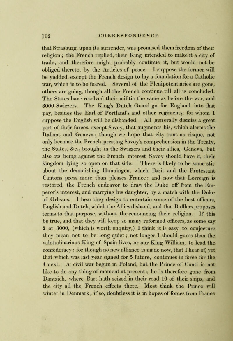 that Strasburg, upon its surrender, was promised them freedom of their religion ; the French replied, their King intended to make it a city of trade, and therefore might probably continue it, but would not be obliged thereto, by the Articles of peace. I suppose the former will be yielded, except the French design to lay a foundation fora Catholic war, which is to be feared. Several of the Plenipotentiaries are gone, others are going, though all the French continue till all is concluded. The States have resolved their militia the same as before the war, and 3000 Swizzers. The King’s Dutch Guard go for England into that pay, besides the Earl of Portland’s and other regiments, for whom I suppose the English will be disbanded. All gen erally dismiss a great part of their forces, except Savoy, that augments his, which alarms the Italians and Geneva; though we hope that city runs no risque, not only because the French pressing Savoy’s comprehension in the Treaty, the States, &c., brought in the Swizzers and their allies, Geneva, but also its being against the French interest Savoy should have it, their kingdom lying so open on that side. There is likely to be some stir about the demolishing Hunningen, which Basil and the Protestant Cantons press more than pleases France: and now that Lorreign is restored, the French endeavor to draw the Duke off from the Em- peror’s interest, and marrying his daughter, by a match with the Duke of Orleans. I hear they design to entertain some of the best officers, English and Dutch, which the Allies disband, and that Bufflers proposes terms to that purpose, without the renouncing their religion. If this be true, and that they will keep so many reformed officers, as some say 2 or-3000, (which is worth enquiry,) I think it is easy to conjecture they mean not to be long quiet; not longer I should guess than the valetudinarious King of Spain lives, or our King William, to lead the confederacy : for though no new alliance is made now, that I hear of, yet that which was last year signed for 5 future, continues in force for the 4 next. A civil war begun in Poland, but the Prince of Conti is not like to do any thing of moment at present; he is therefore gone from Dantzick, where Bart hath seized in their road 10 of their ships, and the city all the French effects there. Most think the Prince will winter in Denmark; if so, doubtless it is in hopes of forces from France