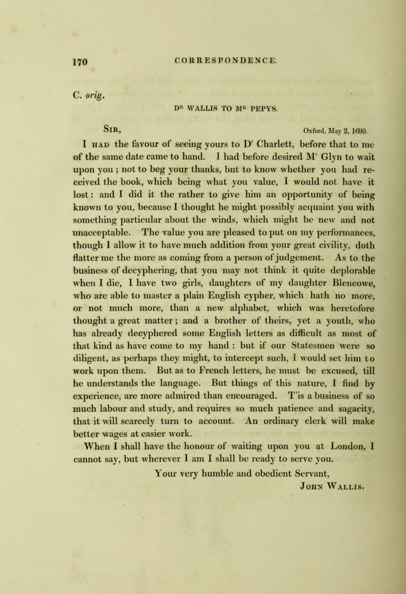 C. orig. WALLIS TO PEPYS. Sir, Oxford, May 2, 1699. I HAD the favour of seeing yours to D' Charlett, before that to me of the same date came to hand. I had before desired M' Glyn to wait upon you ; not to beg your thanks, but to know whether you had re- ceived the book, which being what you value, 1 would not have it lost: and I did it the rather to give him an opportunity of being known to you, because I thought he might possibly acquaint you with something particular about the winds, which might be new and not unacceptable. The value you are pleased to put on my performances, though I allow it to have much addition from your great civility, doth flatter me the more as coming from a person of judgement. As to the business of decyphering, that you may not think it quite deplorable when I die, I have two girls, daughters of my daughter Blencowe, who are able to master a plain English cypher, which hath no more, or not much more, than a new alphabet, which was heretofore thought a great matter; and a brother of theirs, yet a youth, who has already decyphered some English letters as difficult as most of that kind as have come to my hand : but if our Statesmen were so diligent, as perhaps they might, to intercept such, I would set him t o work upon them. But as to French letters, he must be excused, till he understands the language. But things of this nature, I find by experience, are more admired than encouraged. T’is a business of so much labour and study, and requires so much patience and sagacity, that it will scarcely turn to account. An ordinary clerk will make better wages at easier work. When I shall have the honour of waiting upon you at London, I cannot say, but wherever I am I shall be ready to serve you. Your very humble and obedient Servant, John Wallis.