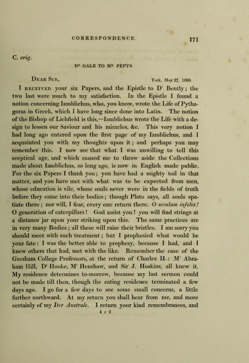 C. orig. DR GALE TO MR PEPYS. Dear Sir, York, 1699. I RECEIVED your six Papers, and the Epistle to D' Bently; the two last were much to my satisfaction. In the Epistle I found a notion concerning lamblichus, who, you know, wrote the Life of Pytha- goras in Greek, which I have long since done into Latin. The notion of the Bishop of Lichfield is this,—lamblichus wrote the Life with a de- sign to lessen our Saviour and his miracles, &c. This very notion I had long ago entered upon the first page of my lambhchus, and I acquainted you with my thoughts upon it; and perhaps you may remember this. I now see that what I was unwilling to tell this sceptical age, and which caused me to throw aside the Collections made about lamblichus, so long ago, is now in English made public. For the six Papers I thank you; you have had a mighty toil in that matter, and you have met with what was to be expected from men, whose education is vile, whose souls never were in the fields of truth before they came into their bodies; though Plato says, all souls spa- tiate there ; nor will, I fear, every one return there. O seculum infelix! O generation of caterpillars ! God assist you ! you will find strings at a distance jar upon your striking upon this. The same practices are in very many Bodies ; all these will raise their bristles. I am sorry you should meet with such treatment; but I prophesied what would be your fate: I w'as the better able to prophesy, because I had, and I knew others that had, met with the like. Remember the case of the Gresham College Professors, at the return of Charles II.: M Abra- ham Hill, D Hooke, M' Henshaw, and Sir J. Hoskins, all knew it. My residence determines to-morrow, because my last sermon could not be made till then, though the eating residence terminated a few days ago. I go for a few days to see some small concerns, a little further northward. At my return you shall hear fi*om me, and more certainly of my Iter Australe. I return your kind remembrances, and 4 V 2