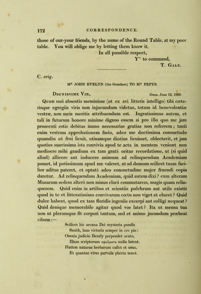those of our-your friends, by the name of the Round Table, at my poor table. You will oblige me by letting them know it. In all possible respect, Y to command, T. Gale. C. orig. JOHN EVELYN (the Grandson) TO PEPYS. DiGNISSIME ViR, Oxon. June 12, 1699. Quod mei absentis meminisse (ut ex avi litteris intelligo) tibi caste- risque egregiis viris non injucundum videtur, totum id benevolentiae vestrae, non meis meritis attribuendum est. Ingratissimus autem, et tali in futurum honore minime dignus essem si pro illo quo me jam prosecuti estis debitas immo necessarias gratias non referrem; tanti enim vestram approbationem facio, adeo me doctissima consuetude quamdiu ea frui licuit, utinamque diutius licuisset, oblectavit, et jam queries suavissima ista convivia apud te acta in mentem veniunt non mediocre mihi gaudium ex tarn grata oritur recordatione, ut (si quid aliud) allicere aut inducere animum ad rebnquendam Academiam posset, id potissimum apud me valeret, ut ad domum scilicet tuam faci- lior aditus pateret, et optati adeo consuetudine major fruendi copia daretur. Ad relinquendam Academiam, quid autem dixi ? cum alteram Musarum sedem altera non minus clara commutarem, magis quam relin- querem. Quid enim in artibus et scientiis pulchrum aut utile existit quod in te et litteratissimo convivarum coetu non viget et elucet ? Quid dulce habent, quod ex tarn floridis ingeniis excerpi aut colligi nequeat ? Quid denique memorabile agitur quod vos latet ? Ita ut mensa tua non ut plerumque fit corpori tantum, sed et animo jucundum praebeat cibum:— Scilicet hie arcana Dei mysteria pandit Smith, laus virtutis semper in ore pio : Omnia judicio Bently perpendet acuto. Ilium scriptonim of^uAjuara nuUa latent. Hatton naturas herbarum callet et usus, Et quantas vires parvula planta tenet.