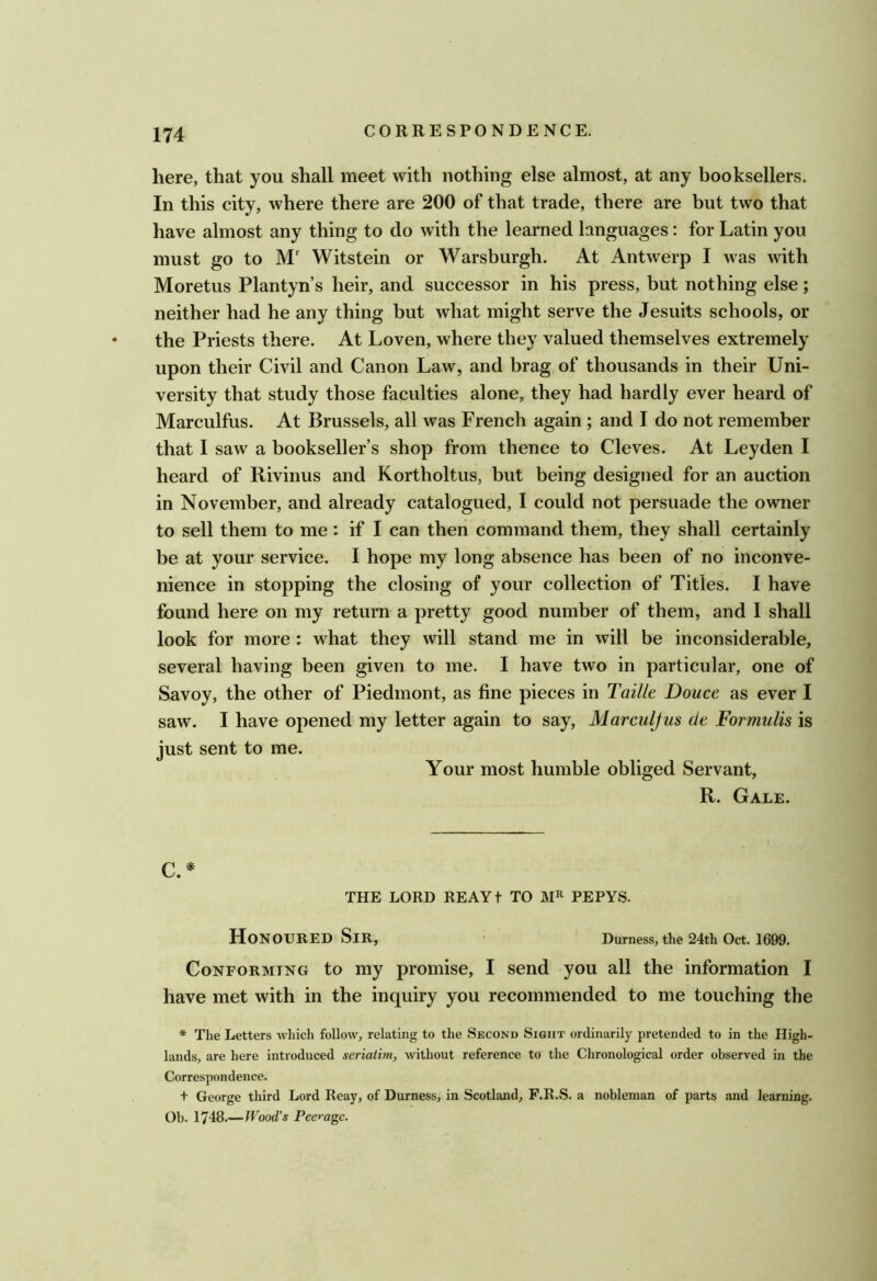 here, that you shall meet with nothing else almost, at any booksellers. In this city, where there are 200 of that trade, there are but two that have almost any thing to do with the learned languages: for Latin you must go to M Witstein or Warsburgh. At Antwerp I was with Moretus Plantyn s heir, and successor in his press, but nothing else; neither had he any thing but what might serve the Jesuits schools, or the Priests there. At Loven, where they valued themselves extremely upon their Civil and Canon Law, and brag of thousands in their Uni- versity that study those faculties alone, they had hardly ever heard of Marculfus. At Brussels, all was French again; and I do not remember that I saw a bookseller’s shop from thence to Cleves. At Leyden I heard of Rivinus and Kortholtus, but being designed for an auction in November, and already catalogued, I could not persuade the owner to sell them to me: if I can then command them, they shall certainly be at your service. I hope my long absence has been of no inconve- nience in stopping the closing of your collection of Titles. I have found here on my return a pretty good number of them, and I shall look for more : what they will stand me in will be inconsiderable, several having been given to me. I have two in particular, one of Savoy, the other of Piedmont, as fine pieces in Taille Douce as ever I saw. I have opened my letter again to say, Marculjus de Formulis is just sent to me. Your most humble obliged Servant, R. Gale. C.* THE LORD REAYt TO PEPYS. Honoured Sir, ' Durness, the 24th Oct. 1699. Conforming to my promise, I send you all the information I have met with in the inquiry you recommended to me touching the * The Letters which follow, relating to the Second Sight ordinarily pretended to in the High- lands, are here introduced seriatim, without reference to the Chronological order observed in the Correspondence. + George third Lord Reay, of Durness, in Scotland, F.R.S. a nobleman of parts and learning. Ob. 1748.—Wood’s Peerage.