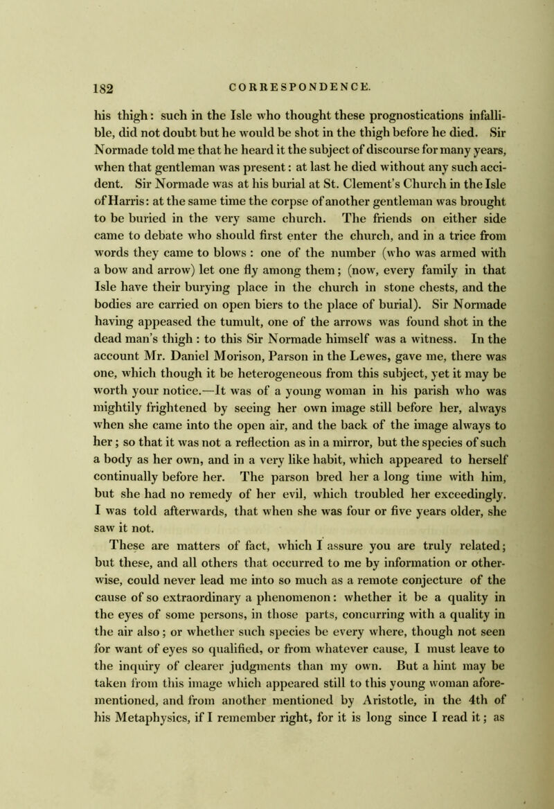 his thigh: such in the Isle who thought these prognostications infalli- ble, did not doubt but he would be shot in the thigh before he died. Sir Normade told me that he heard it the subject of discourse for many years, when that gentleman was present: at last he died without any such acci- dent. Sir Normade was at his burial at St. Clement’s Church in the Isle of Harris: at the same time the corpse of another gentleman was brought to be buried in the very same church. The friends on either side came to debate who should first enter the church, and in a trice from words they came to blows : one of the number (who was armed with a bow and arrow) let one fly among them; (now, every family in that Isle have their burying place in the church in stone chests, and the bodies are carried on open biers to the place of burial). Sir Normade having appeased the tumult, one of the arrows was found shot in the dead man’s thigh : to this Sir Normade himself was a witness. In the account Mr. Daniel Morison, Parson in the Lewes, gave me, there was one, which though it be heterogeneous from this subject, yet it may be worth your notice.—It was of a young woman in his parish who was mightily frightened by seeing her own image still before her, always when she came into the open air, and the back of the image always to her; so that it was not a reflection as in a mirror, but the species of such a body as her own, and in a very like habit, which appeared to herself continually before her. The parson bred her a long time with him, but she had no remedy of her evil, which troubled her exceedingly. I was told afterwards, that when she was four or five years older, she saw it not. These are matters of fact, which I assure you are truly related; but these, and all others that occurred to me by information or other- wise, could never lead me into so much as a remote conjecture of the cause of so extraordinary a phenomenon: whether it be a quality in the eyes of some persons, in those parts, concurring with a quality in the air also; or whether such species be every where, though not seen for want of eyes so qualified, or from whatever cause, I must leave to the inquiry of clearer judgments than my own. But a hint may be taken from this image which appeared still to this young woman afore- mentioned, and from another mentioned by Aristotle, in the 4th of his Metaphysics, if I remember right, for it is long since I read it; as