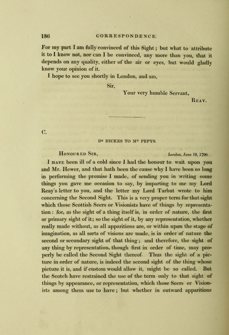 For my part I am fully convinced of this Sight; but what to attribute it to I know not, nor can I be convinced, any more than you, that it depends on any quality, either of the air or eyes, but would gladly know your opinion of it. I hope to see you shortly in London, and am. Sir, Your very humble Servant, Reay. C. D« HICKES TO MR PEPYS. Honoured Sir, London, June I9, 1700. I HAVE been ill of a cold since I had the honour to wait upon you and Mr. Hewer, and that hath been the cause why I have been so long in performing the promise I made, of sending you in writing some things you gave me occasion to say, by imparting to me my Lord Reay’s letter to you, and the letter my Lord Tarbut wrote to him concerning the Second Sight. This is a very proper term for that sight which those Scottish Seers or Visionists have of things by representa- tion : for, as the sight of a thing itself is, in order of nature, the first or primary sight of it; so the sight of it, by any representation, whether really made without, as all apparitions are, or within upon the stage of imagination, as all sorts of visions are made, is in order of nature the second or secondary sight of that thing ; and therefore, the sight of any thing by representation, though first in order of time, may pro- perly be called the Second Sight thereof. Thus the sight of a pic- ture in order of nature, is indeed the second sight of the thing whose picture it is, and if custom would allow it, might be so called. But the Scotch have restrained the use of the term only to that sight of things by appearance, or representation, which those Seers or Vision- ists among them use to have; but whether in outward apparitions