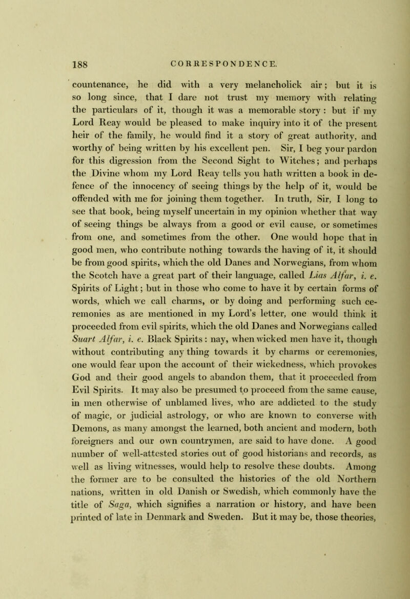 countenance, he did with a very melancholick air; but it is so long since, that I dare not trust my memory with relating the particulars of it, though it was a memorable story : but if my Lord Reay would be pleased to make inquiry into it of the present heir of the family, he would find it a story of great authority, and worthy of being written by his excellent pen. Sir, I beg your pardon for this digression from the Second Sight to Witches; and perhaps the Divine whom my Lord Reay tells you hath written a book in de- fence of the innocency of seeing things by the help of it, would be offended with me for joining them together. In truth. Sir, I long to see that book, being myself uncertain in my opinion whether that way of seeing things be always from a good or evil cause, or sometimes from one, and sometimes from the other. One would hope that in good men, who contribute nothing towards the having of it, it should be from good spirits, which the old Danes and Norwegians, from whom the Scotch have a great part of their language, called Lias Alfar, i. e. Spirits of Light; but in those who come to have it by certain forms of words, which we call charms, or by doing and performing such ce- remonies as are mentioned in my Lord’s letter, one would think it proceeded from evil spirits, which the old Danes and Norwegians called Suai't Alfar, i. e. Black Spirits: nay, when wicked men have it, though without contributing any thing towards it by charms or ceremonies, one would fear upon the account of their wickedness, which provokes God and their good angels to abandon them, that it proceeded from Evil Spirits. It may also be presumed to proceed from the same cause, in men otherwise of unblamed lives, who are addicted to the studv of magic, or judicial astrology, or who are known to converse with Demons, as many amongst the learned, both ancient and modern, both foreigners and our own countrymen, are said to have done. A good number of well-attested stories out of good historians and records, as well as living witnesses, would help to resolve these doubts. Among the former are to be consulted the histories of the old Northern nations, written in old Danish or Swedish, which commonly have the title of Saga, which signifies a narration or history, and have been printed of late in Denmark and Sweden. But it may be, those theories,