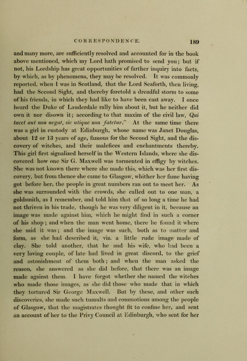 and many more, are sufficiently resolved and accounted for in the book above mentioned, which my Lord hath promised to send you; but if not, his Lordship has great opportunities of farther inquiry into facts, by which, as by phenomena, they may be resolved. It was commonly reported, when 1 was in Scotland, that the Lord Seaforth, then living, had the Second Sight, and thereby foretold a dreadful storm to some of his friends, in which they had like to have been cast away. I once heard the Duke of Lauderdale rally him about it, but he neither did own it nor disown it; according to that maxim of the civil law, Qui tacet aut non negat, sic utiqice non fatetur” At the same time there was a girl in custody at Edinburgh, whose name was Janet Douglas, about 12 or 13 years of age, famous for the Second Sight, and the dis- covery of witches, and their malefices and enchantments thereby. This girl first signalized herself in the Western Islands, where she dis- covered how one Sir G. Maxwell was tormented in effigy by witches. She was not known there where she made this, which was her first dis- covery, but from thence she came to Glasgow, whither her fame having got before her, the people in great numbers ran out to meet her. As she was surrounded with the crowds, she called out to one man, a goldsmith, as I remember, and told him that of so long a time he had not thriven in his trade, though he was very diligent in it, because an image was made against him, which he might find in such a corner of his shop ; and when the man went home, there he found it where she said it was; and the image was such, both as to matter and form, as she had described it, viz. a little rude image made of clay. She told another, that he and his wife, who had been a very loving couple, of late had lived in great discord, to the grief and astonishment of them both; and when the man asked the reason, she answered as she did before, that there was an image made against them. 1 have forgot whether she named the witches who made those images, as she did those who made that in which they tortured Sir George Maxwell. But by these, and other such discoveries, she made such tumults and commotions among the people of Glasgow, that the magistrates thought fit to confine her, and sent an account of her to the Privy Council at Edinburgh, who sent for her